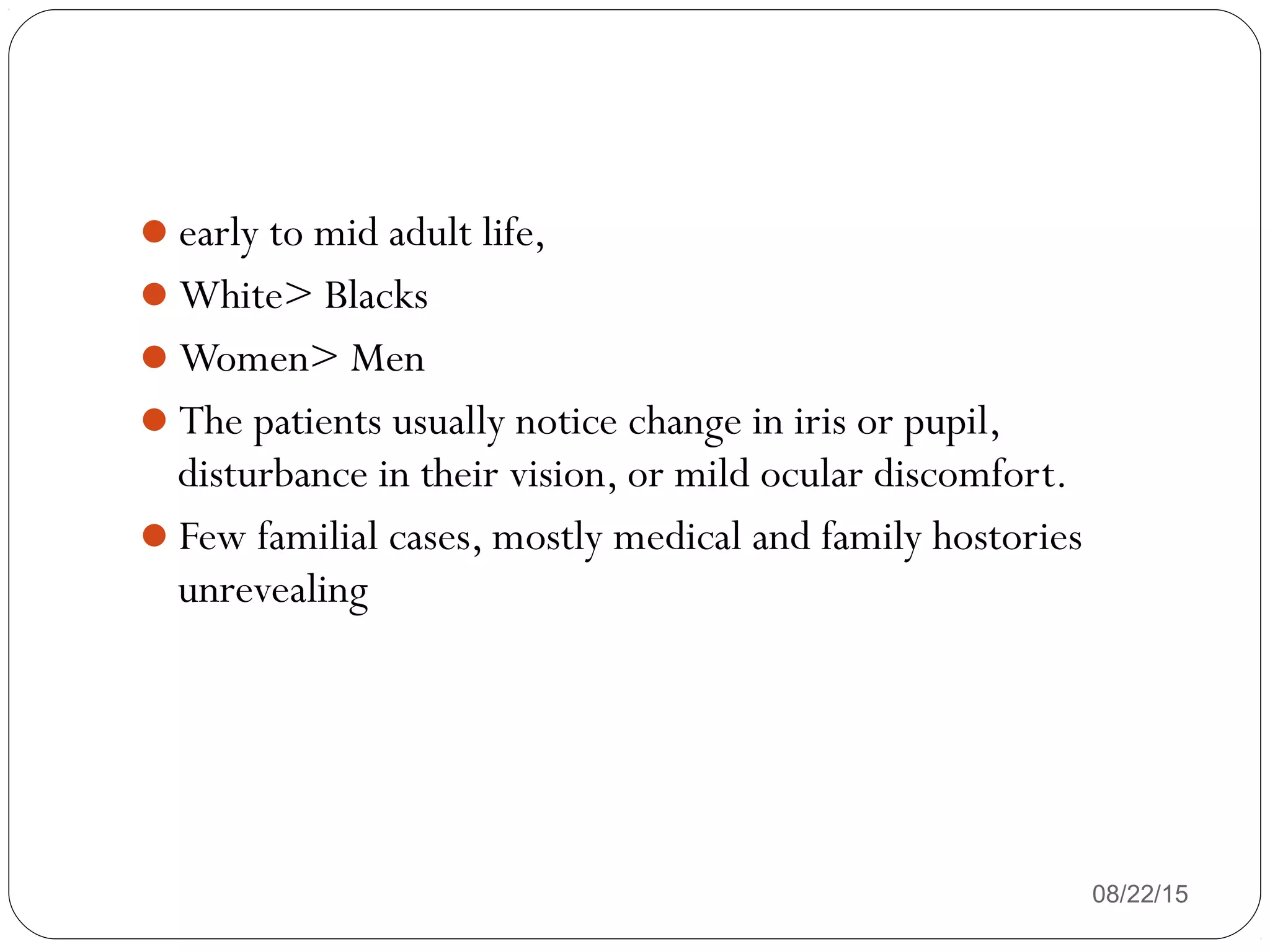 early to mid adult life,
White> Blacks
Women> Men
The patients usually notice change in iris or pupil,
disturbance in their vision, or mild ocular discomfort.
Few familial cases, mostly medical and family hostories
unrevealing
08/22/15
 