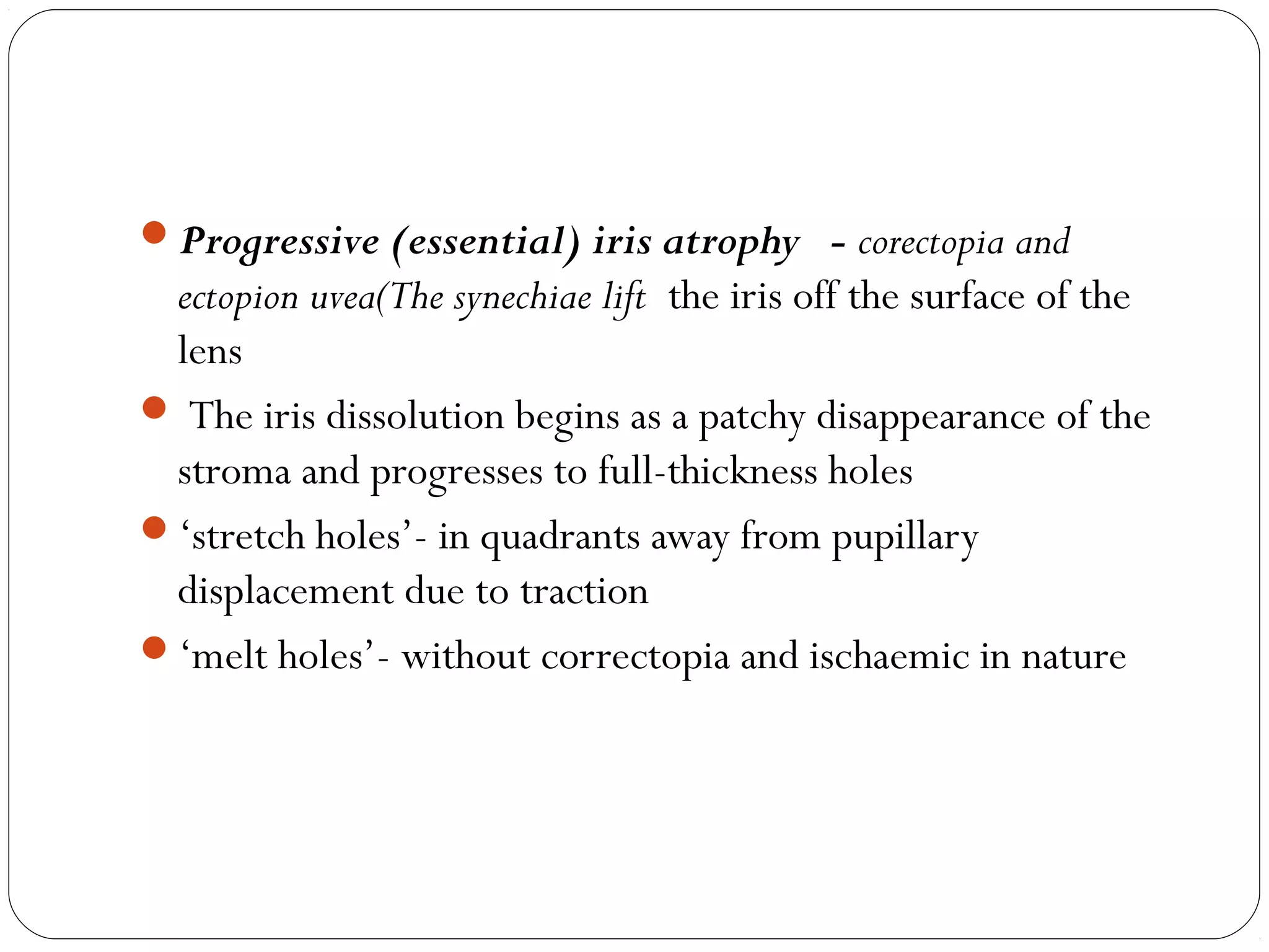 Progressive (essential) iris atrophy - corectopia and
ectopion uvea(The synechiae lift the iris off the surface of the
lens
 The iris dissolution begins as a patchy disappearance of the
stroma and progresses to full-thickness holes
‘stretch holes’- in quadrants away from pupillary
displacement due to traction
‘melt holes’- without correctopia and ischaemic in nature
 