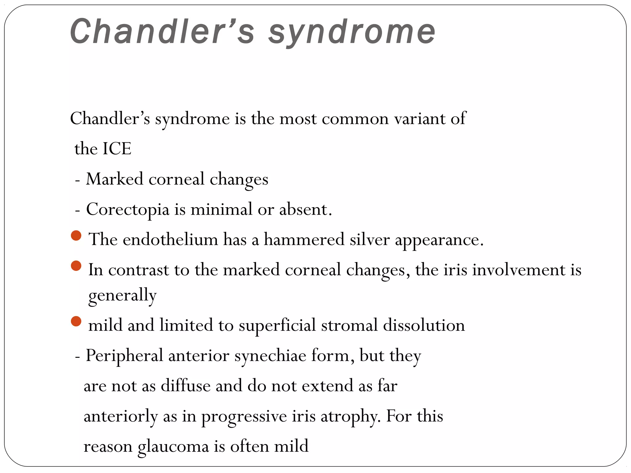 Chandler’s syndrome
Chandler’s syndrome is the most common variant of
the ICE
- Marked corneal changes
- Corectopia is minimal or absent.
The endothelium has a hammered silver appearance.
In contrast to the marked corneal changes, the iris involvement is
generally
mild and limited to superficial stromal dissolution
- Peripheral anterior synechiae form, but they
are not as diffuse and do not extend as far
anteriorly as in progressive iris atrophy. For this
reason glaucoma is often mild
 