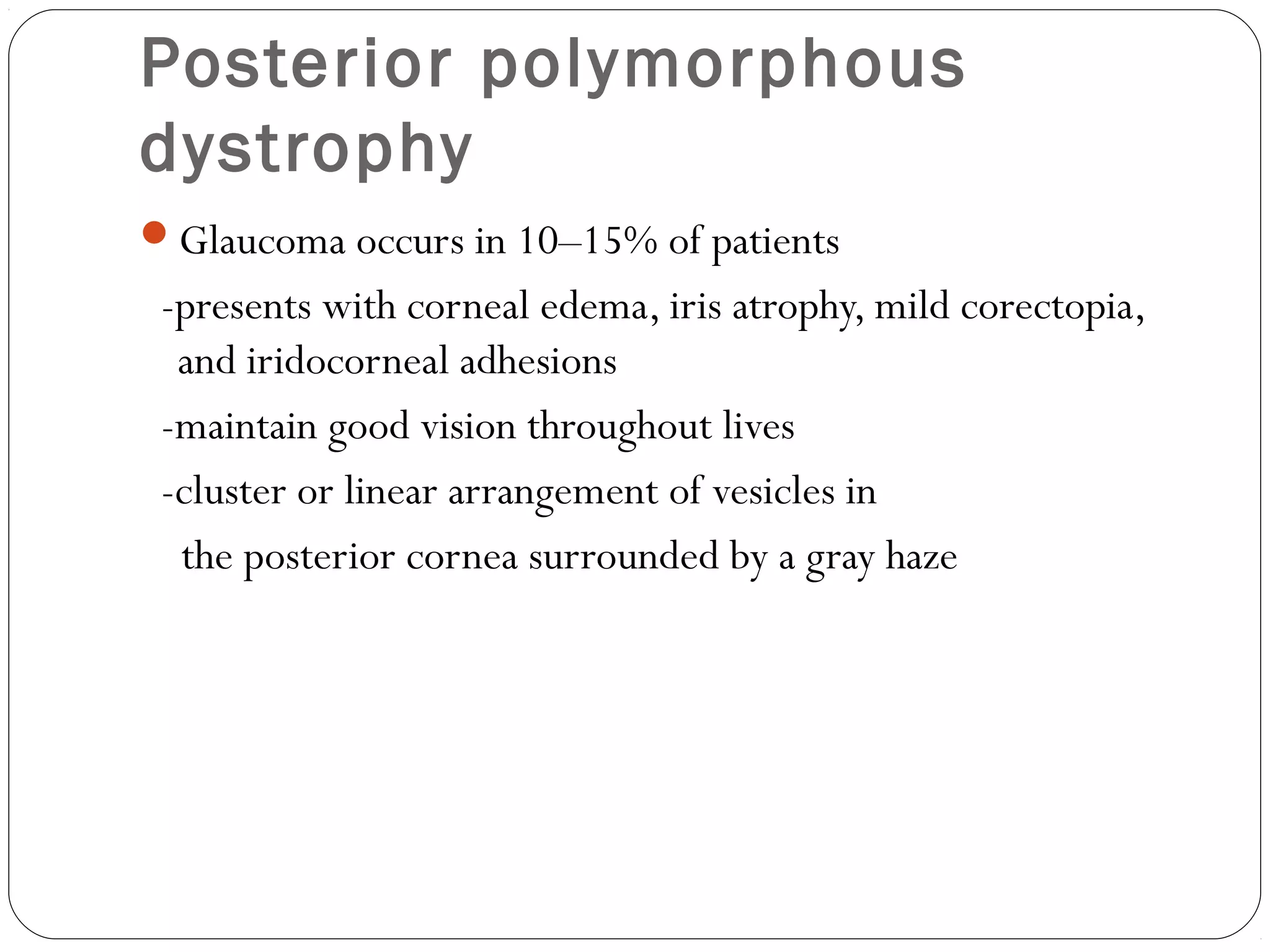 Posterior polymorphous
dystrophy
Glaucoma occurs in 10–15% of patients
-presents with corneal edema, iris atrophy, mild corectopia,
and iridocorneal adhesions
-maintain good vision throughout lives
-cluster or linear arrangement of vesicles in
the posterior cornea surrounded by a gray haze
 