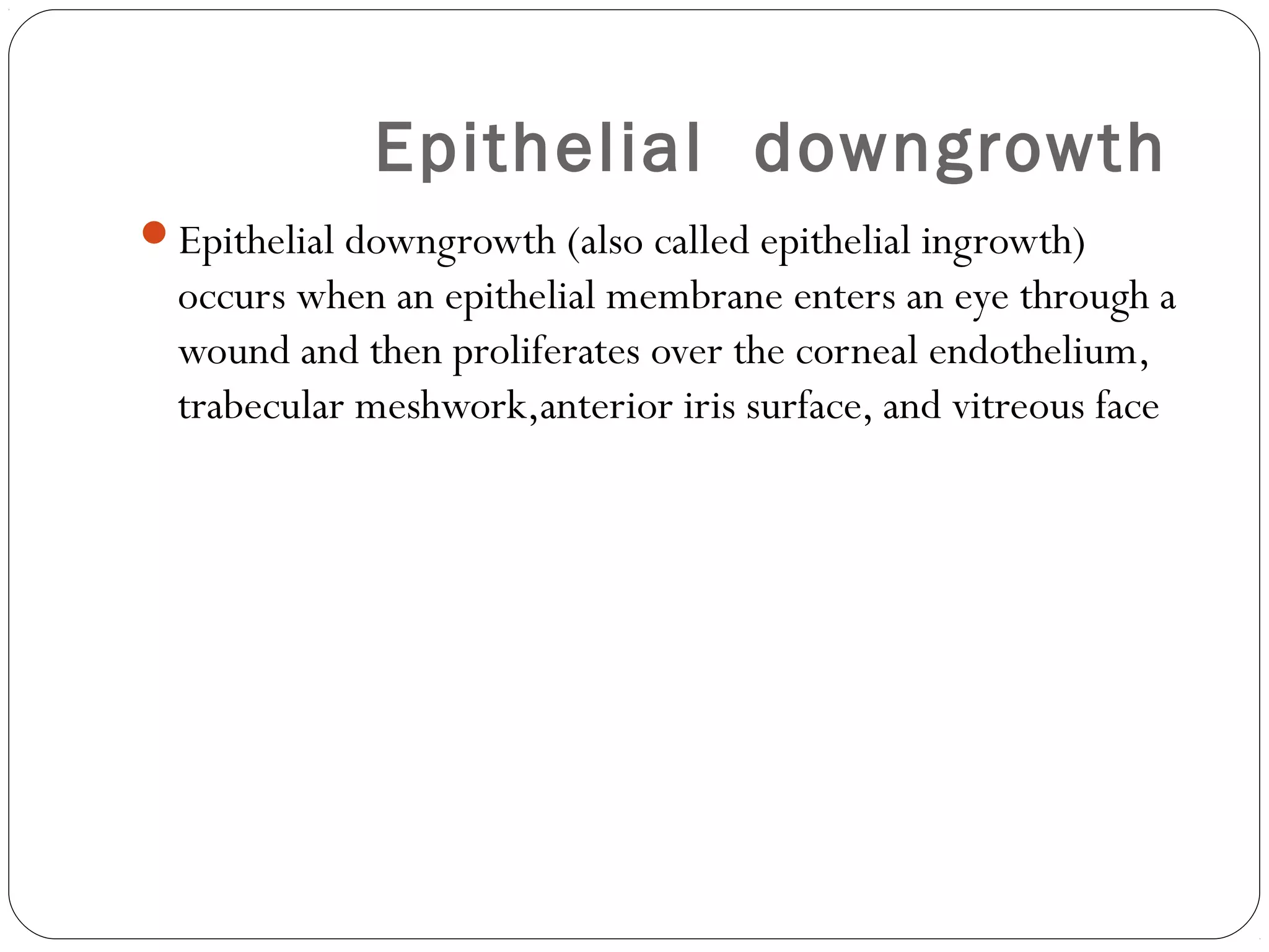 Epithelial downgrowth
Epithelial downgrowth (also called epithelial ingrowth)
occurs when an epithelial membrane enters an eye through a
wound and then proliferates over the corneal endothelium,
trabecular meshwork,anterior iris surface, and vitreous face
 