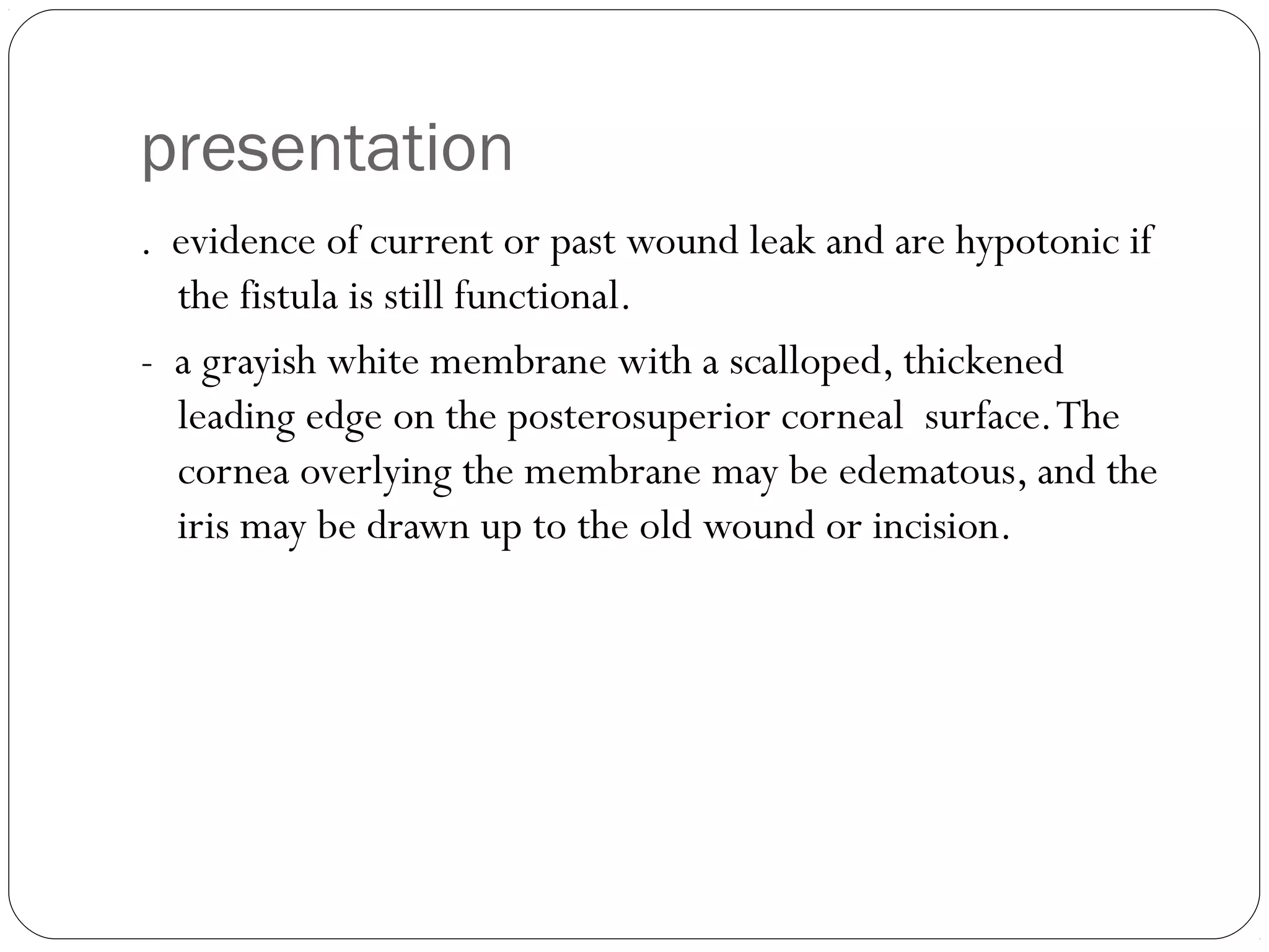 presentation
. evidence of current or past wound leak and are hypotonic if
the fistula is still functional.
- a grayish white membrane with a scalloped, thickened
leading edge on the posterosuperior corneal surface.The
cornea overlying the membrane may be edematous, and the
iris may be drawn up to the old wound or incision.
 