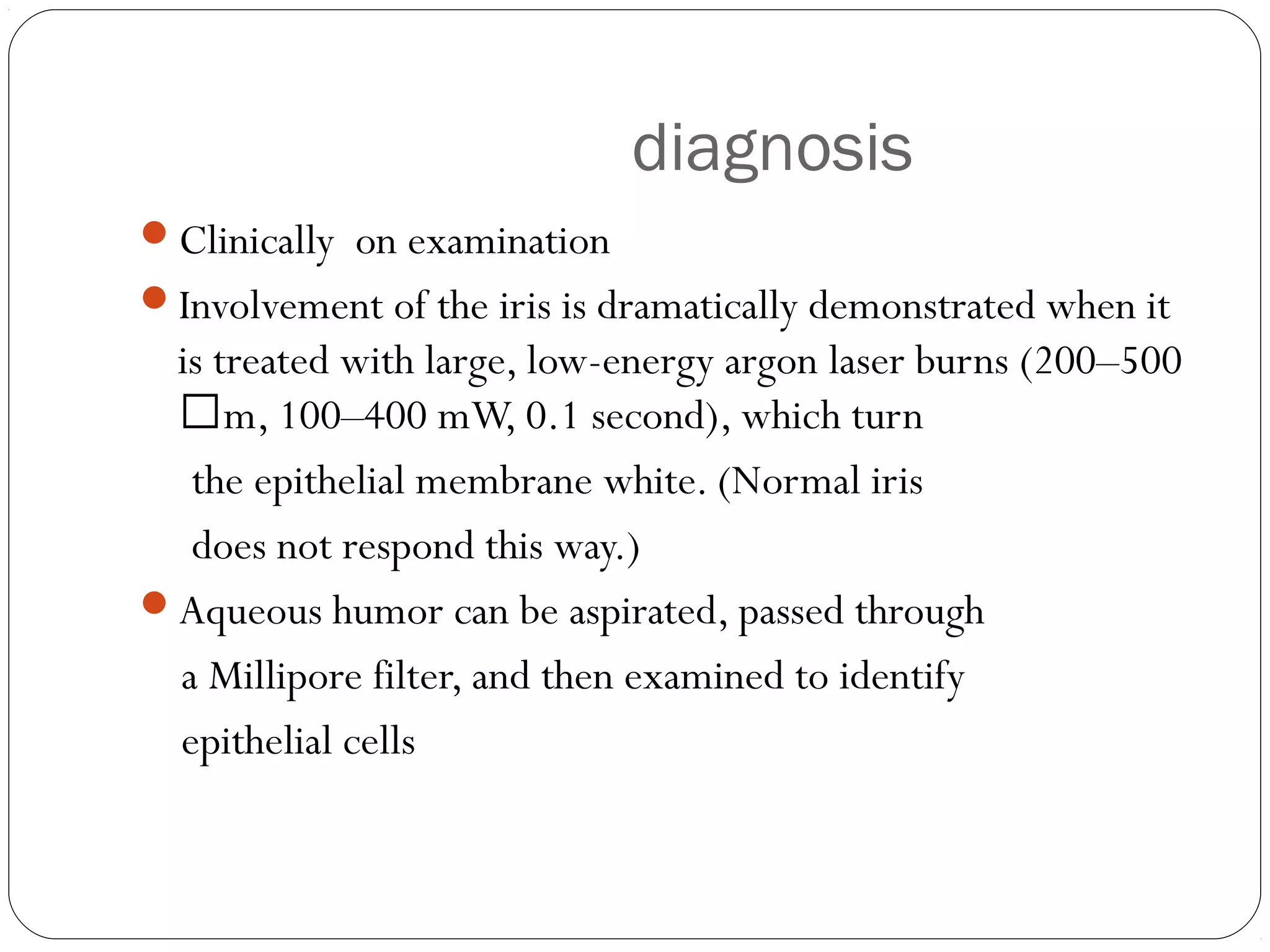 diagnosis
Clinically on examination
Involvement of the iris is dramatically demonstrated when it
is treated with large, low-energy argon laser burns (200–500
m, 100–400 mW, 0.1 second), which turn
the epithelial membrane white. (Normal iris
does not respond this way.)
Aqueous humor can be aspirated, passed through
a Millipore filter, and then examined to identify
epithelial cells
 