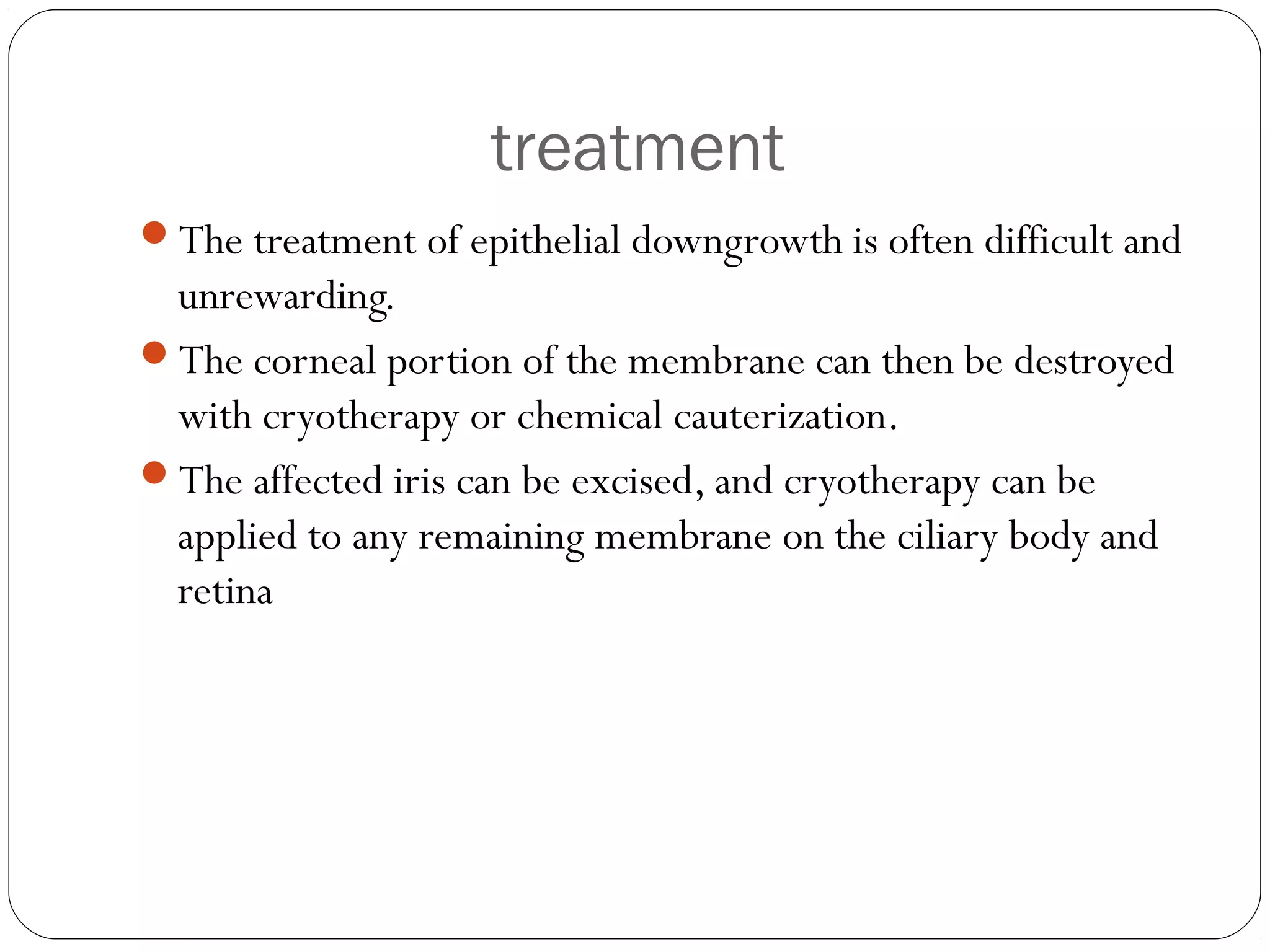 treatment
The treatment of epithelial downgrowth is often difficult and
unrewarding.
The corneal portion of the membrane can then be destroyed
with cryotherapy or chemical cauterization.
The affected iris can be excised, and cryotherapy can be
applied to any remaining membrane on the ciliary body and
retina
 