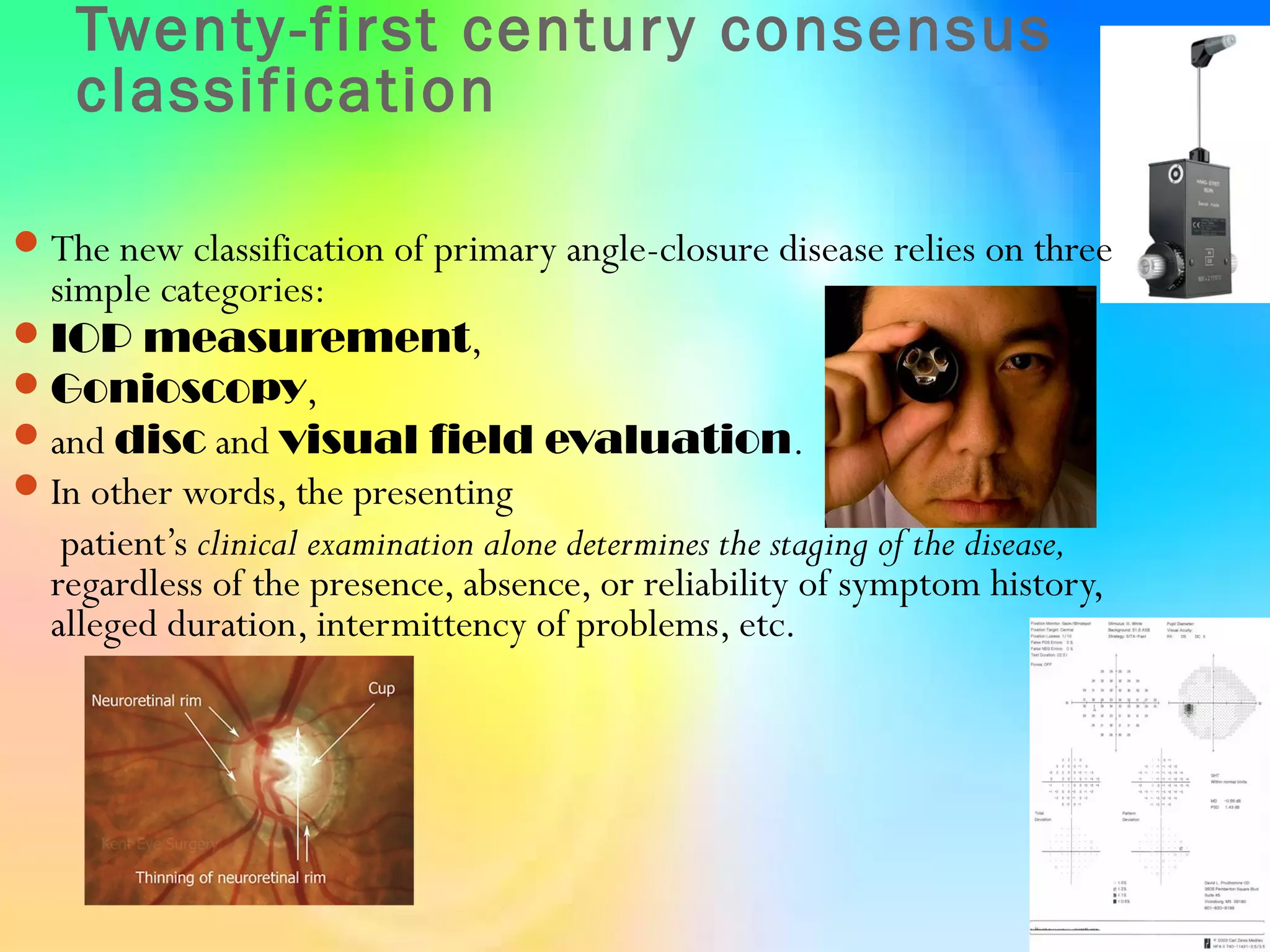 Twenty-first century consensus
classification
The new classification of primary angle-closure disease relies on three
simple categories:
IOP measurement,
Gonioscopy,
and disc and visual field evaluation.
In other words, the presenting
patient’s clinical examination alone determines the staging of the disease,
regardless of the presence, absence, or reliability of symptom history,
alleged duration, intermittency of problems, etc.
 