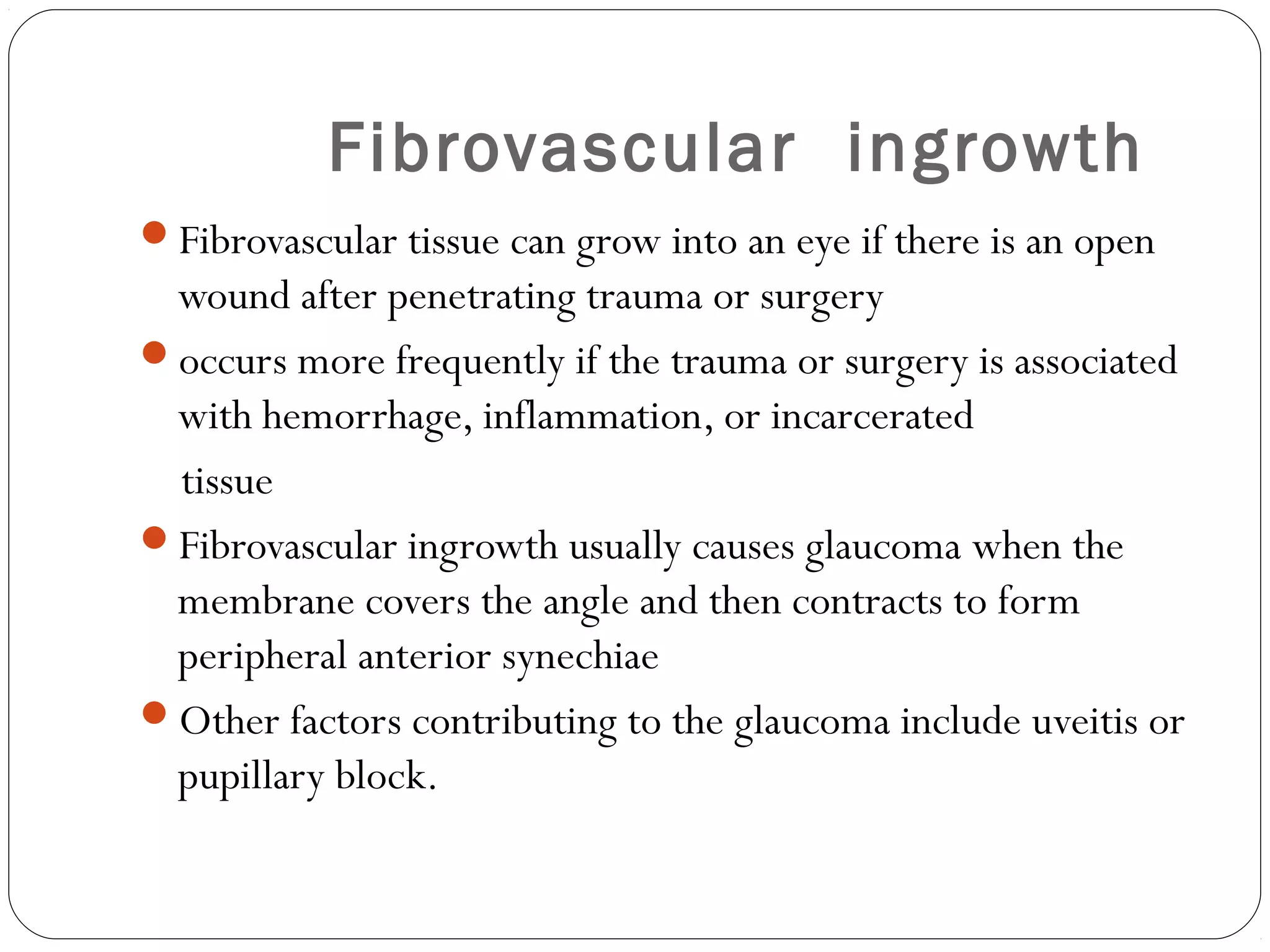 Fibrovascular ingrowth
Fibrovascular tissue can grow into an eye if there is an open
wound after penetrating trauma or surgery
occurs more frequently if the trauma or surgery is associated
with hemorrhage, inflammation, or incarcerated
tissue
Fibrovascular ingrowth usually causes glaucoma when the
membrane covers the angle and then contracts to form
peripheral anterior synechiae
Other factors contributing to the glaucoma include uveitis or
pupillary block.
 