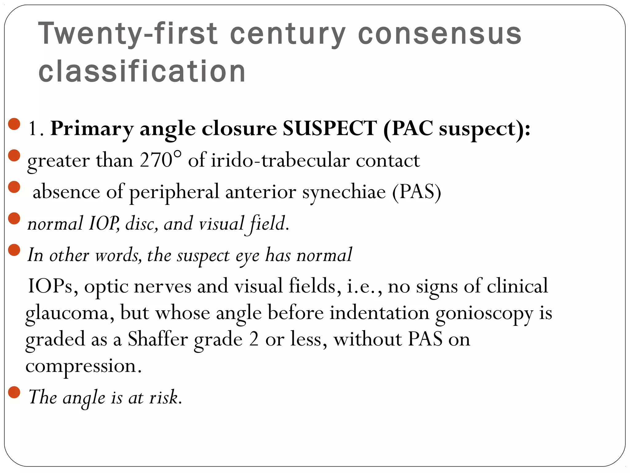 Twenty-first century consensus
classification
1. Primary angle closure SUSPECT (PAC suspect):
greater than 270° of irido-trabecular contact
 absence of peripheral anterior synechiae (PAS)
normal IOP,disc,and visual field.
In other words,the suspect eye has normal
IOPs, optic nerves and visual fields, i.e., no signs of clinical
glaucoma, but whose angle before indentation gonioscopy is
graded as a Shaffer grade 2 or less, without PAS on
compression.
The angle is at risk.
 