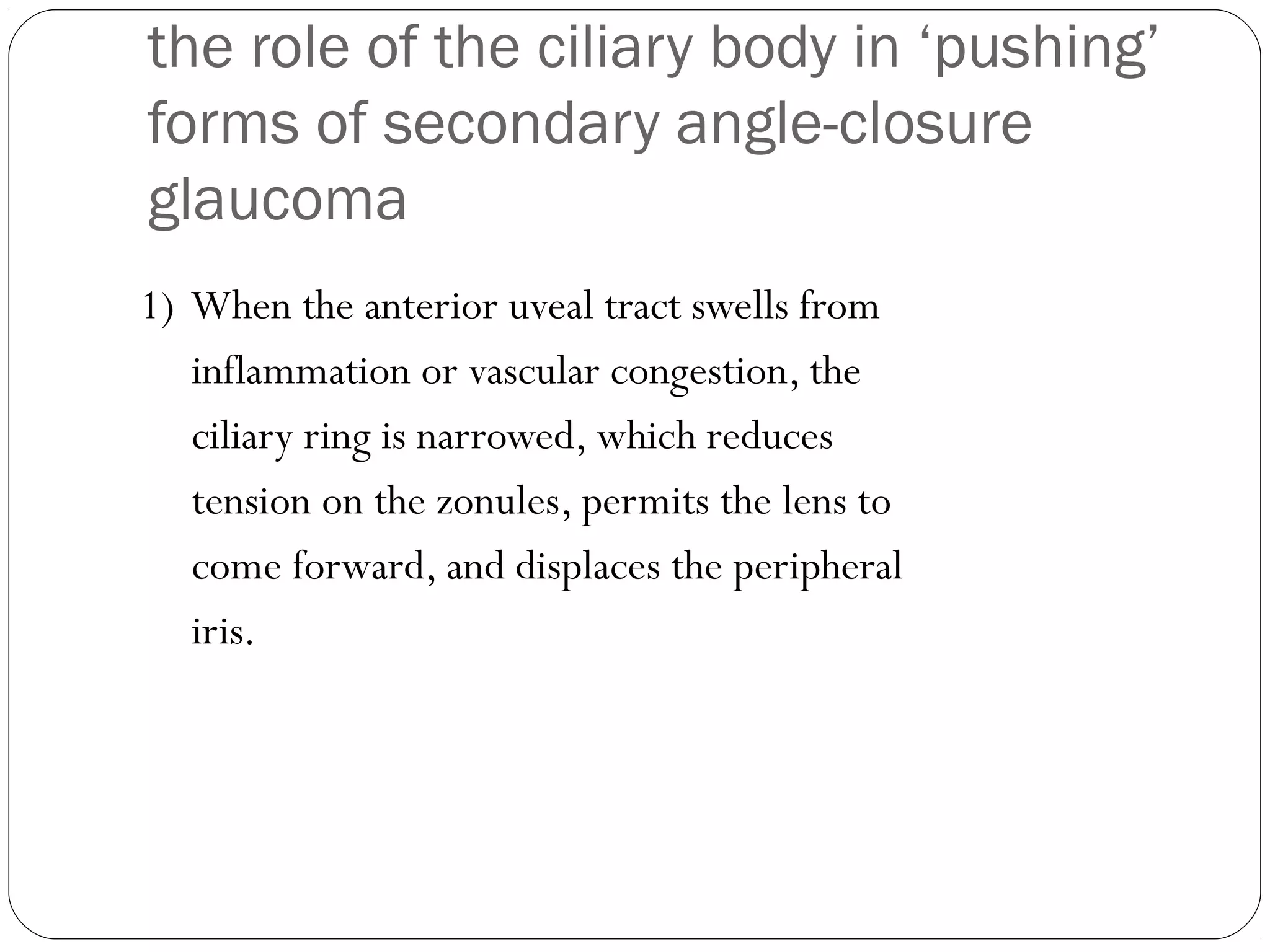 the role of the ciliary body in ‘pushing’
forms of secondary angle-closure
glaucoma
1) When the anterior uveal tract swells from
inflammation or vascular congestion, the
ciliary ring is narrowed, which reduces
tension on the zonules, permits the lens to
come forward, and displaces the peripheral
iris.
 