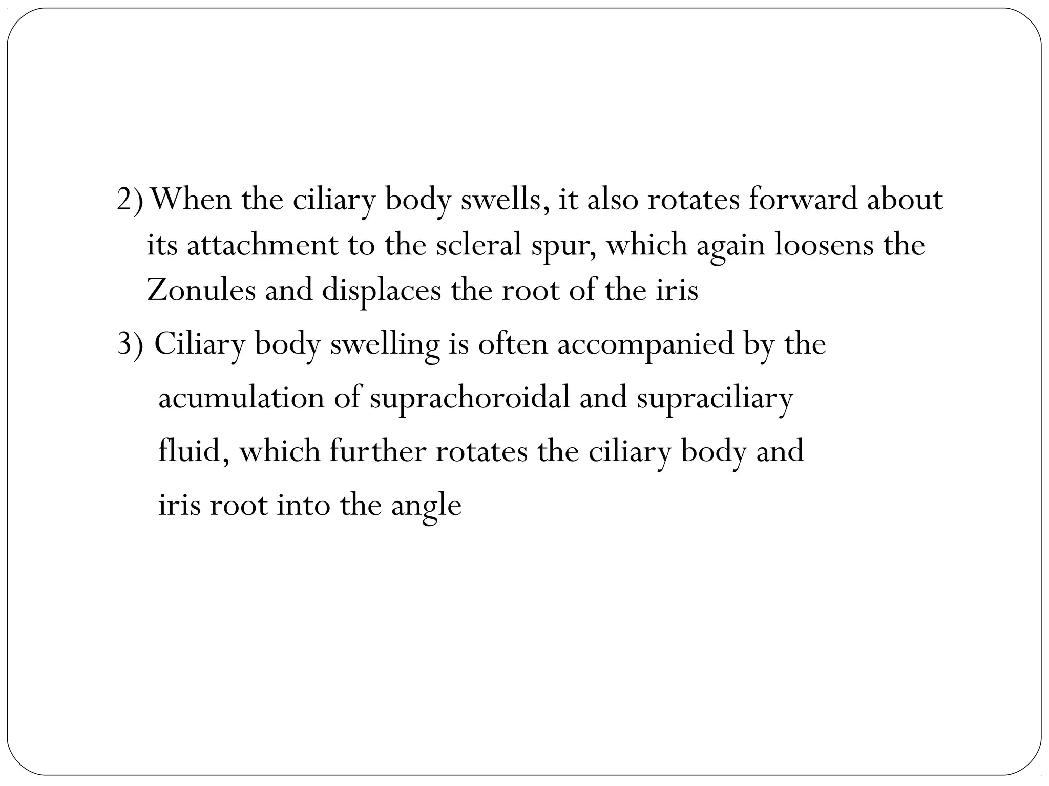 2)When the ciliary body swells, it also rotates forward about
its attachment to the scleral spur, which again loosens the
Zonules and displaces the root of the iris
3) Ciliary body swelling is often accompanied by the
acumulation of suprachoroidal and supraciliary
fluid, which further rotates the ciliary body and
iris root into the angle
 