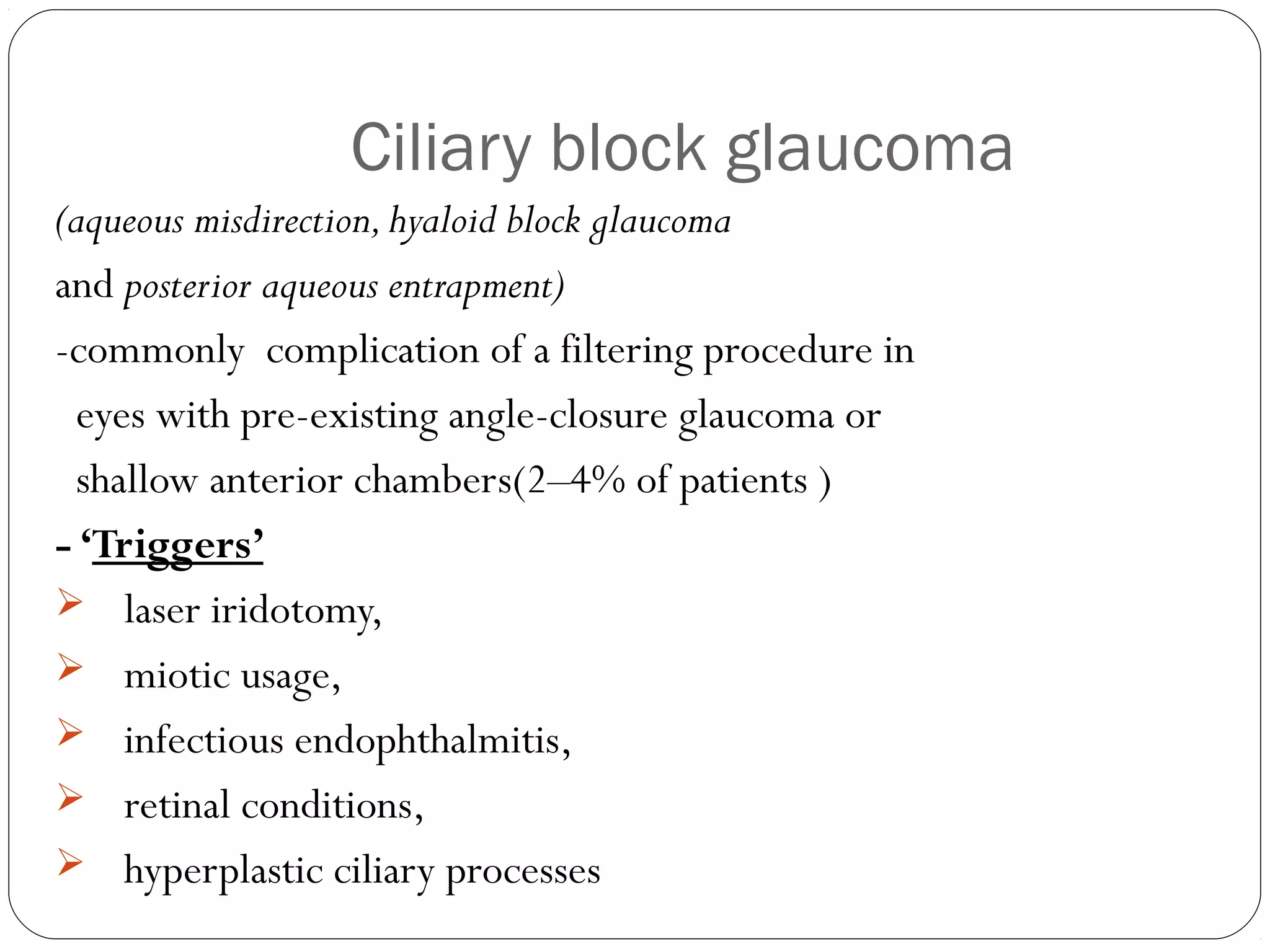Ciliary block glaucoma
(aqueous misdirection,hyaloid block glaucoma
and posterior aqueous entrapment)
-commonly complication of a filtering procedure in
eyes with pre-existing angle-closure glaucoma or
shallow anterior chambers(2–4% of patients )
- ‘Triggers’
 laser iridotomy,
 miotic usage,
 infectious endophthalmitis,
 retinal conditions,
 hyperplastic ciliary processes
 