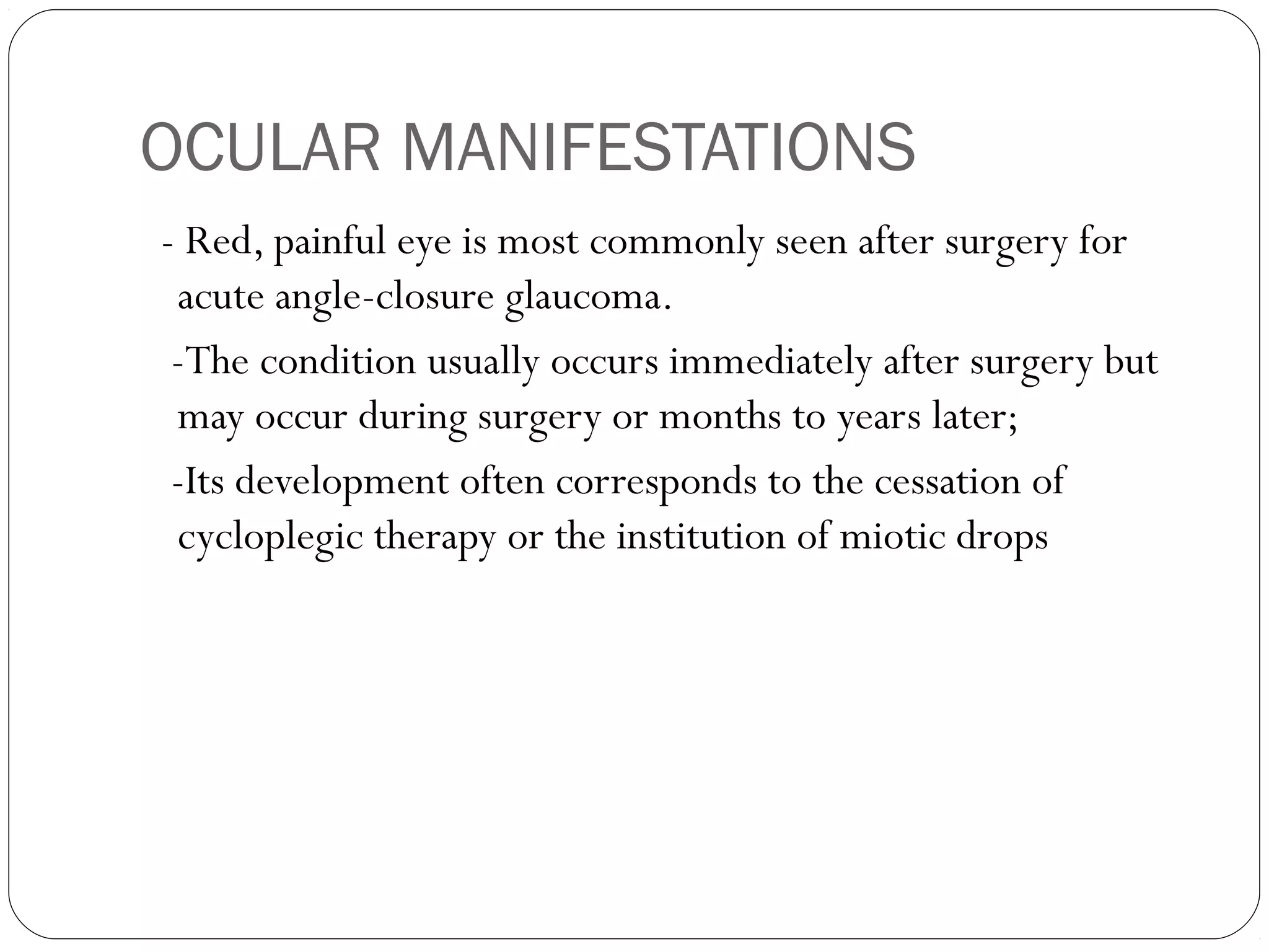 OCULAR MANIFESTATIONS
- Red, painful eye is most commonly seen after surgery for
acute angle-closure glaucoma.
-The condition usually occurs immediately after surgery but
may occur during surgery or months to years later;
-Its development often corresponds to the cessation of
cycloplegic therapy or the institution of miotic drops
 