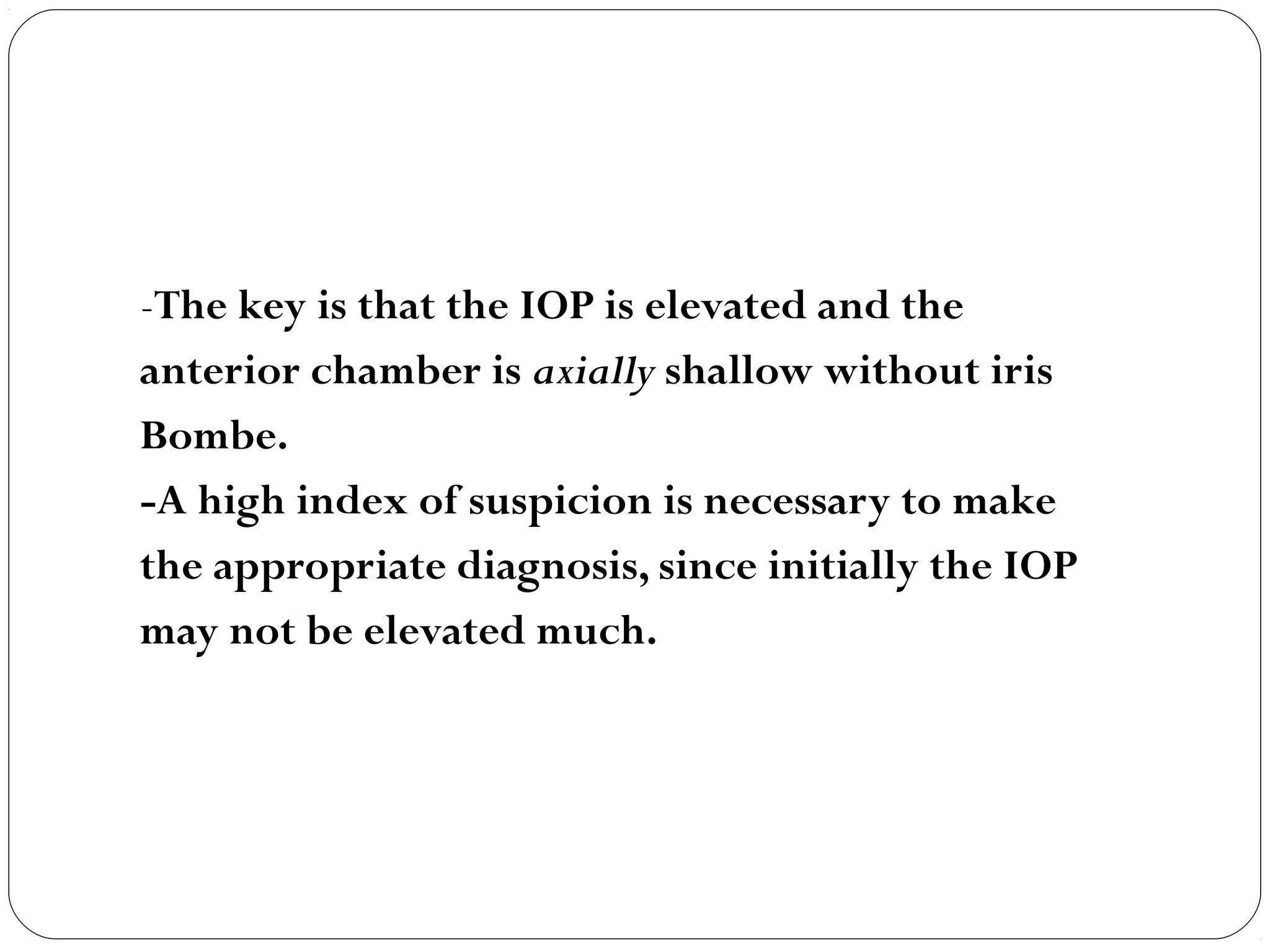 -The key is that the IOP is elevated and the
anterior chamber is axially shallow without iris
Bombe.
-A high index of suspicion is necessary to make
the appropriate diagnosis, since initially the IOP
may not be elevated much.
 
