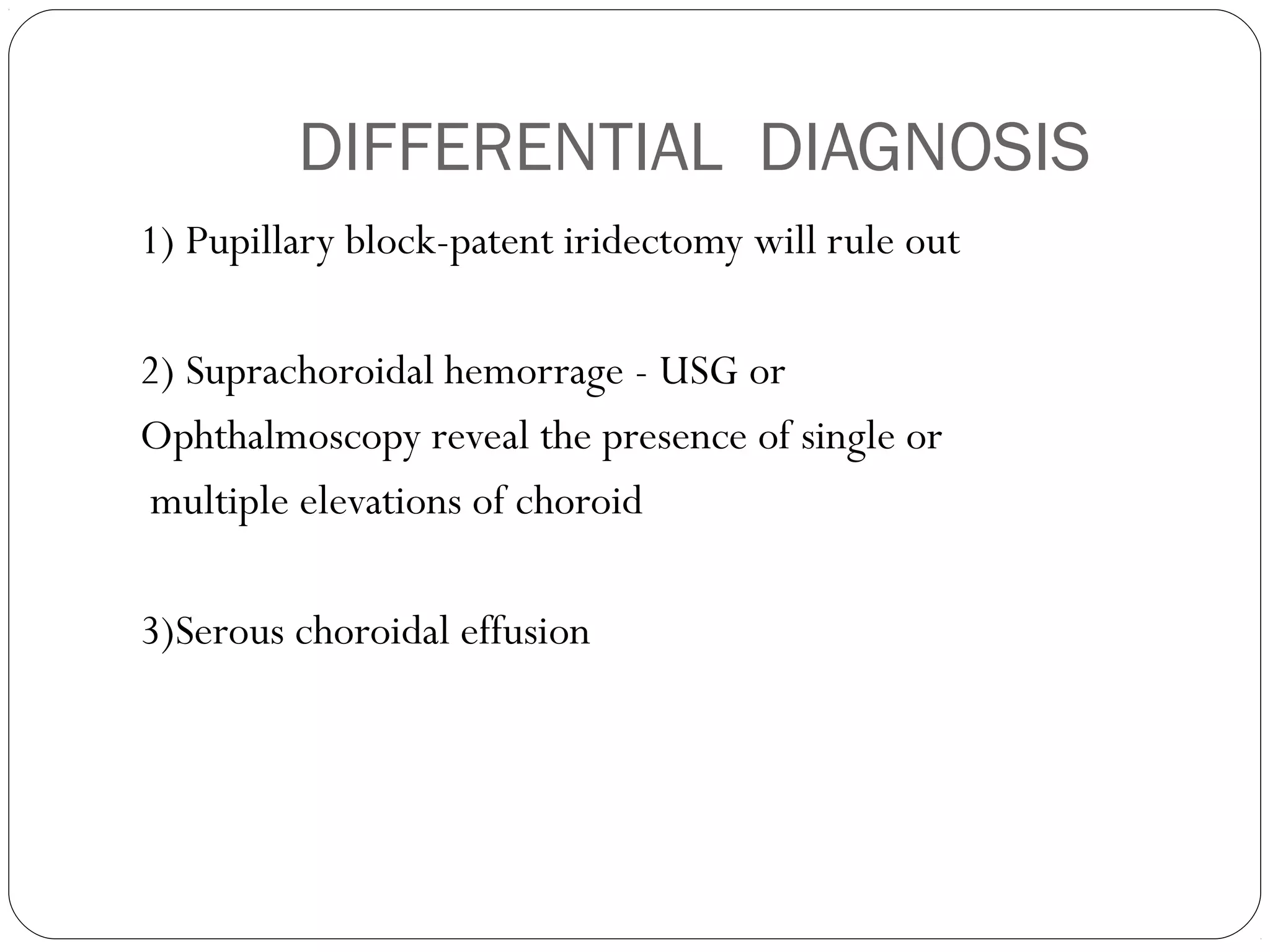 DIFFERENTIAL DIAGNOSIS
1) Pupillary block-patent iridectomy will rule out
2) Suprachoroidal hemorrage - USG or
Ophthalmoscopy reveal the presence of single or
multiple elevations of choroid
3)Serous choroidal effusion
 