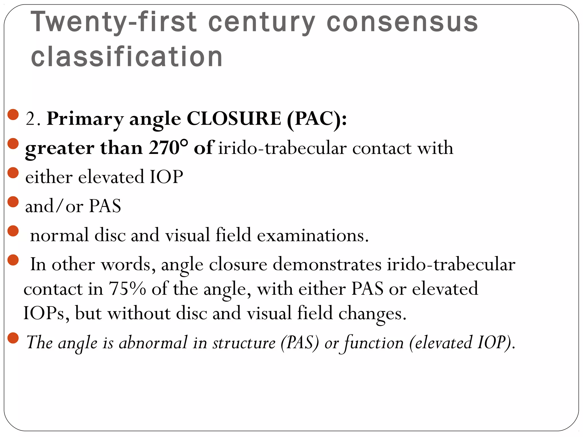 Twenty-first century consensus
classification
2. Primary angle CLOSURE (PAC):
greater than 270° of irido-trabecular contact with
either elevated IOP
and/or PAS
 normal disc and visual field examinations.
 In other words, angle closure demonstrates irido-trabecular
contact in 75% of the angle, with either PAS or elevated
IOPs, but without disc and visual field changes.
The angle is abnormal in structure (PAS) or function (elevated IOP).
 
