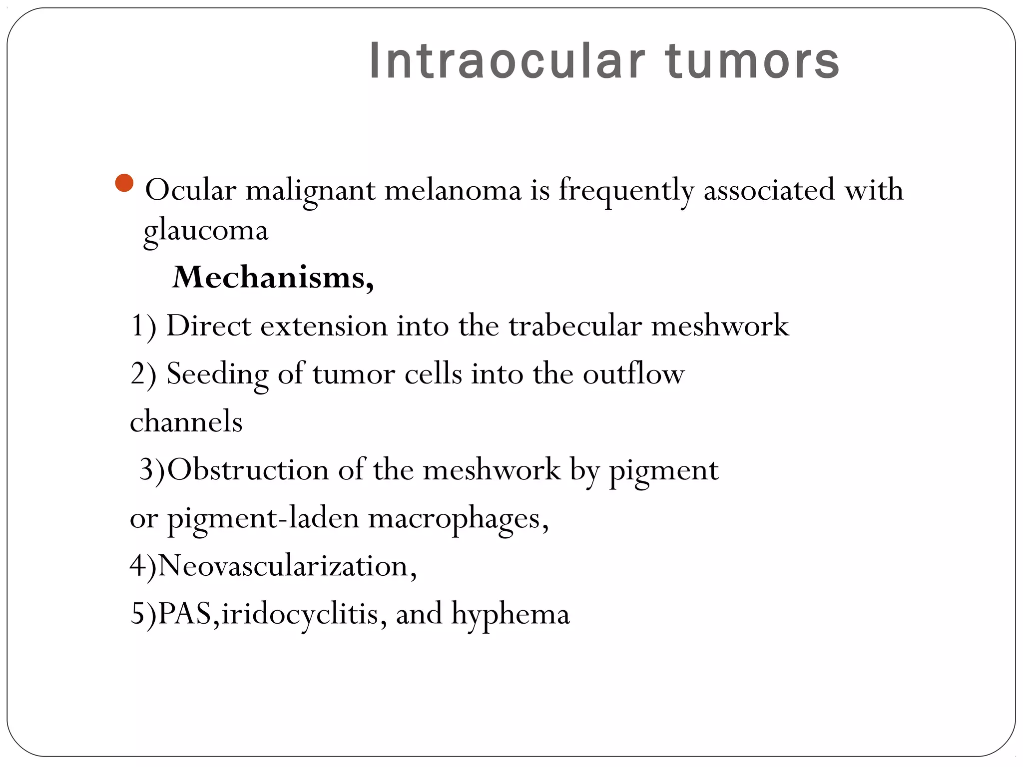 Intraocular tumors
Ocular malignant melanoma is frequently associated with
glaucoma
Mechanisms,
1) Direct extension into the trabecular meshwork
2) Seeding of tumor cells into the outflow
channels
3)Obstruction of the meshwork by pigment
or pigment-laden macrophages,
4)Neovascularization,
5)PAS,iridocyclitis, and hyphema
 