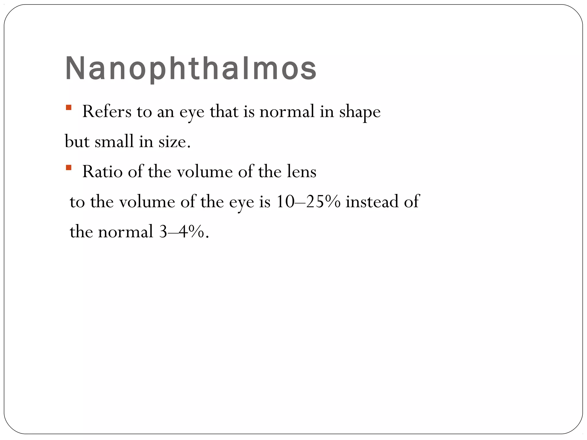 Nanophthalmos
 Refers to an eye that is normal in shape
but small in size.
 Ratio of the volume of the lens
to the volume of the eye is 10–25% instead of
the normal 3–4%.
 