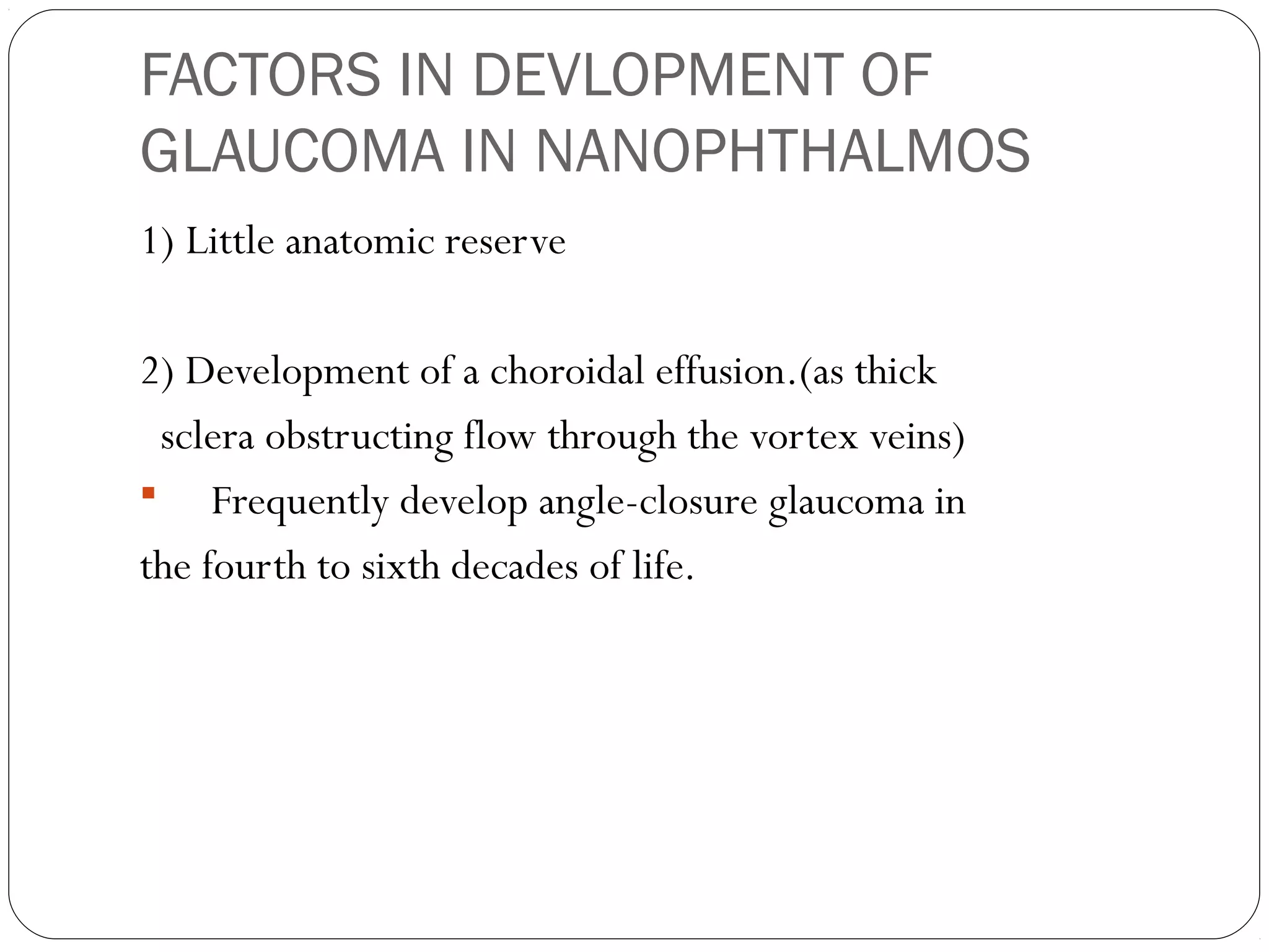 FACTORS IN DEVLOPMENT OF
GLAUCOMA IN NANOPHTHALMOS
1) Little anatomic reserve
2) Development of a choroidal effusion.(as thick
sclera obstructing flow through the vortex veins)
 Frequently develop angle-closure glaucoma in
the fourth to sixth decades of life.
 