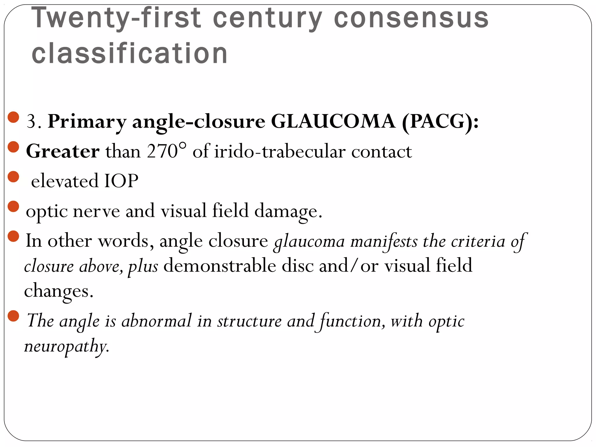 Twenty-first century consensus
classification
3. Primary angle-closure GLAUCOMA (PACG):
Greater than 270° of irido-trabecular contact
 elevated IOP
optic nerve and visual field damage.
In other words, angle closure glaucoma manifests the criteria of
closure above,plus demonstrable disc and/or visual field
changes.
The angle is abnormal in structure and function,with optic
neuropathy.
 