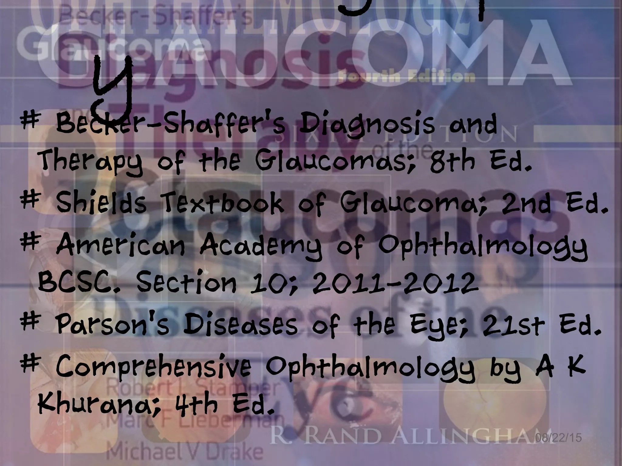 y
08/22/15
# Becker-Shaffer's Diagnosis and
Therapy of the Glaucomas; 8th Ed.
# Shields Textbook of Glaucoma; 2nd Ed.
# American Academy of Ophthalmology
BCSC. Section 10; 2011-2012
# Parson's Diseases of the Eye; 21st Ed.
# Comprehensive Ophthalmology by A K
Khurana; 4th Ed.
 
