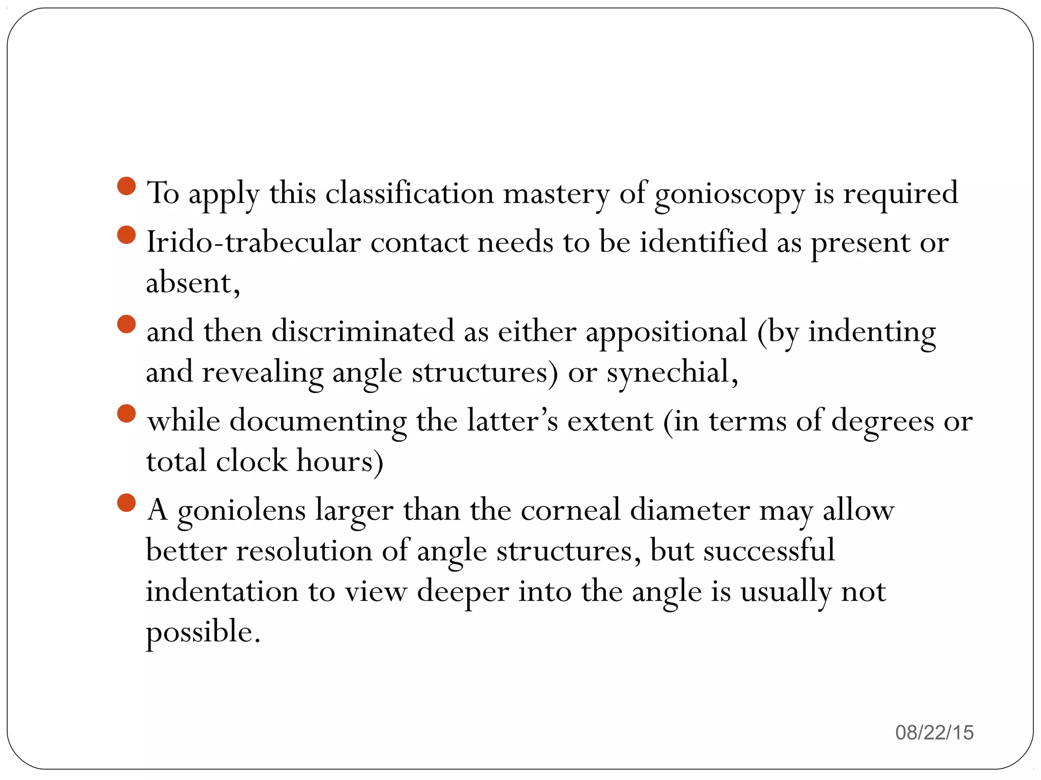 08/22/15
To apply this classification mastery of gonioscopy is required
Irido-trabecular contact needs to be identified as present or
absent,
and then discriminated as either appositional (by indenting
and revealing angle structures) or synechial,
while documenting the latter’s extent (in terms of degrees or
total clock hours)
A goniolens larger than the corneal diameter may allow
better resolution of angle structures, but successful
indentation to view deeper into the angle is usually not
possible.
 