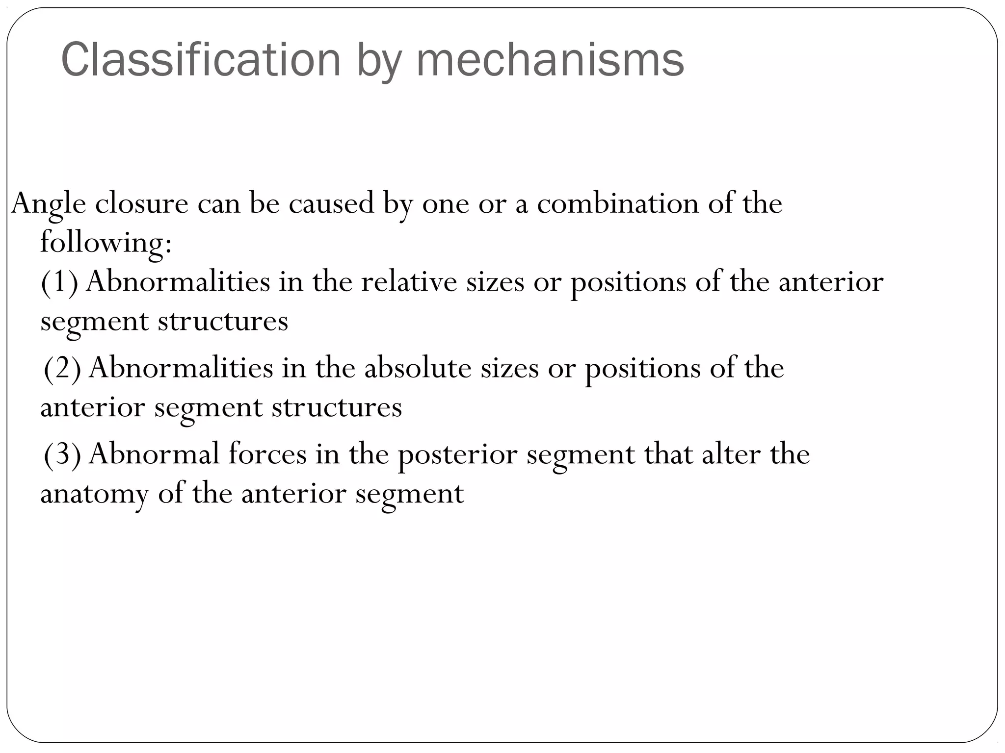 Classification by mechanisms
Angle closure can be caused by one or a combination of the
following:
(1) Abnormalities in the relative sizes or positions of the anterior
segment structures
(2) Abnormalities in the absolute sizes or positions of the
anterior segment structures
(3) Abnormal forces in the posterior segment that alter the
anatomy of the anterior segment
 