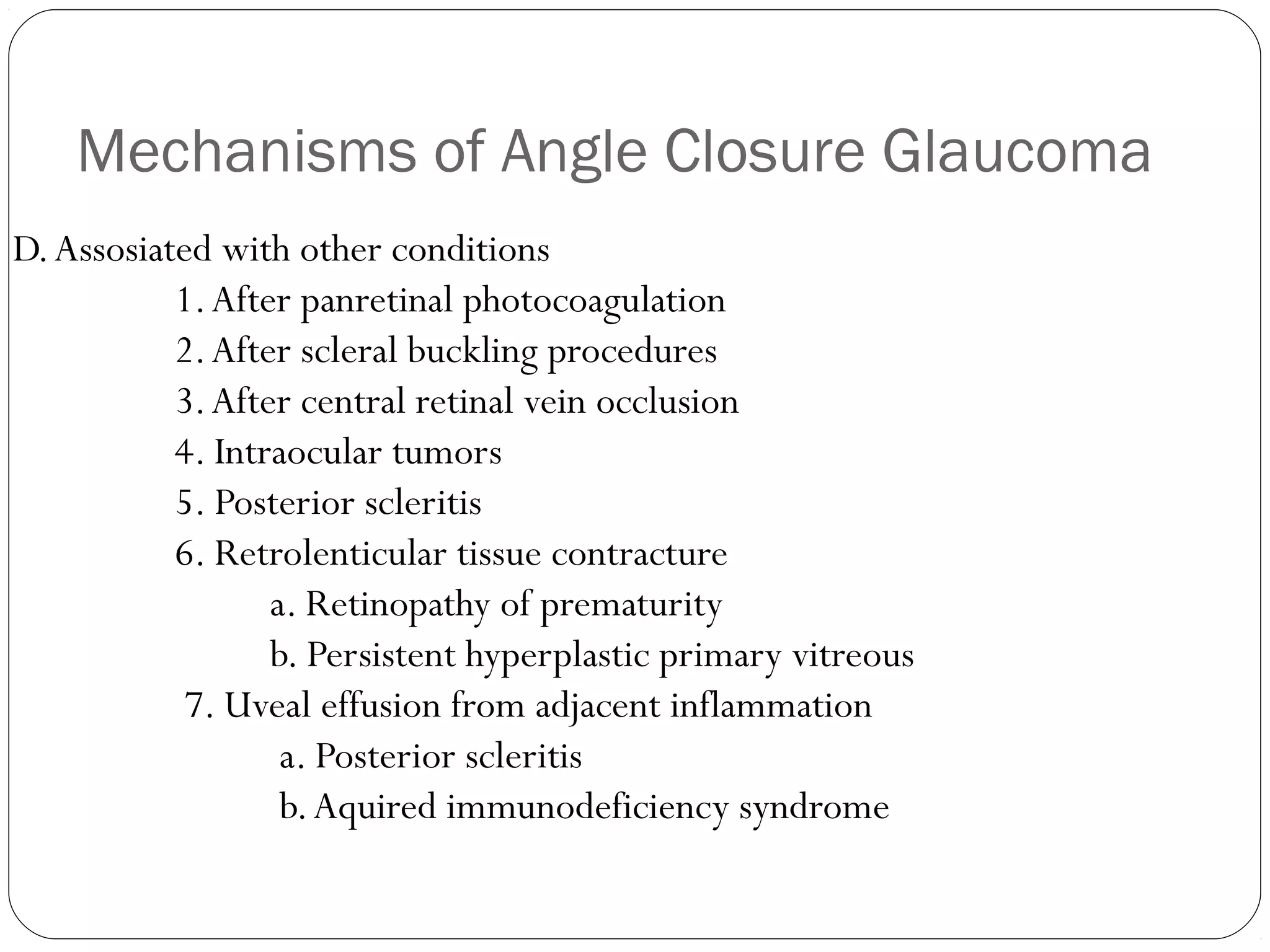 Mechanisms of Angle Closure Glaucoma
D.Assosiated with other conditions
1.After panretinal photocoagulation
2.After scleral buckling procedures
3.After central retinal vein occlusion
4. Intraocular tumors
5. Posterior scleritis
6. Retrolenticular tissue contracture
a. Retinopathy of prematurity
b. Persistent hyperplastic primary vitreous
7. Uveal effusion from adjacent inflammation
a. Posterior scleritis
b.Aquired immunodeficiency syndrome
 