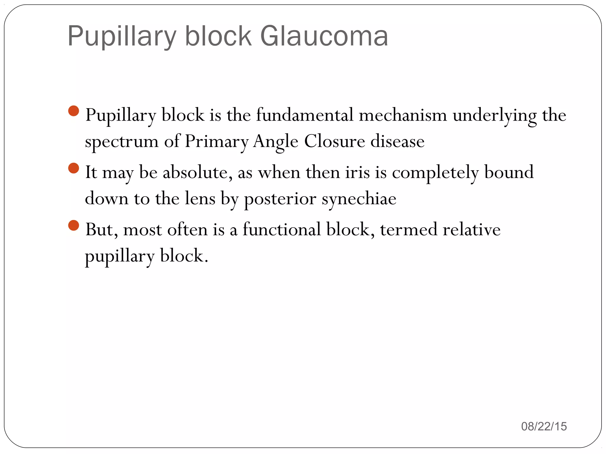 Pupillary block Glaucoma
08/22/15
Pupillary block is the fundamental mechanism underlying the
spectrum of PrimaryAngle Closure disease
It may be absolute, as when then iris is completely bound
down to the lens by posterior synechiae
But, most often is a functional block, termed relative
pupillary block.
 