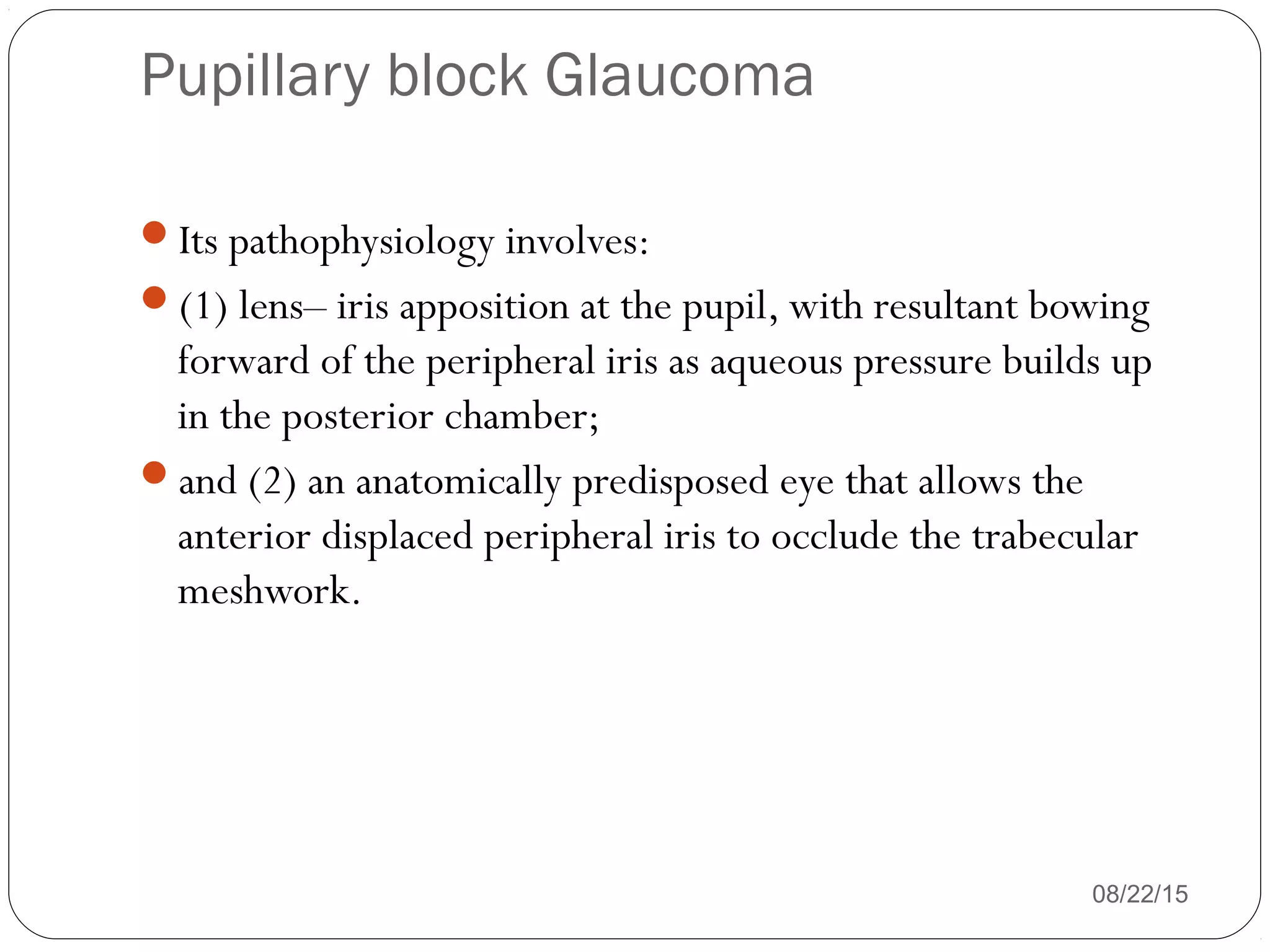 Pupillary block Glaucoma
08/22/15
Its pathophysiology involves:
(1) lens– iris apposition at the pupil, with resultant bowing
forward of the peripheral iris as aqueous pressure builds up
in the posterior chamber;
and (2) an anatomically predisposed eye that allows the
anterior displaced peripheral iris to occlude the trabecular
meshwork.
 