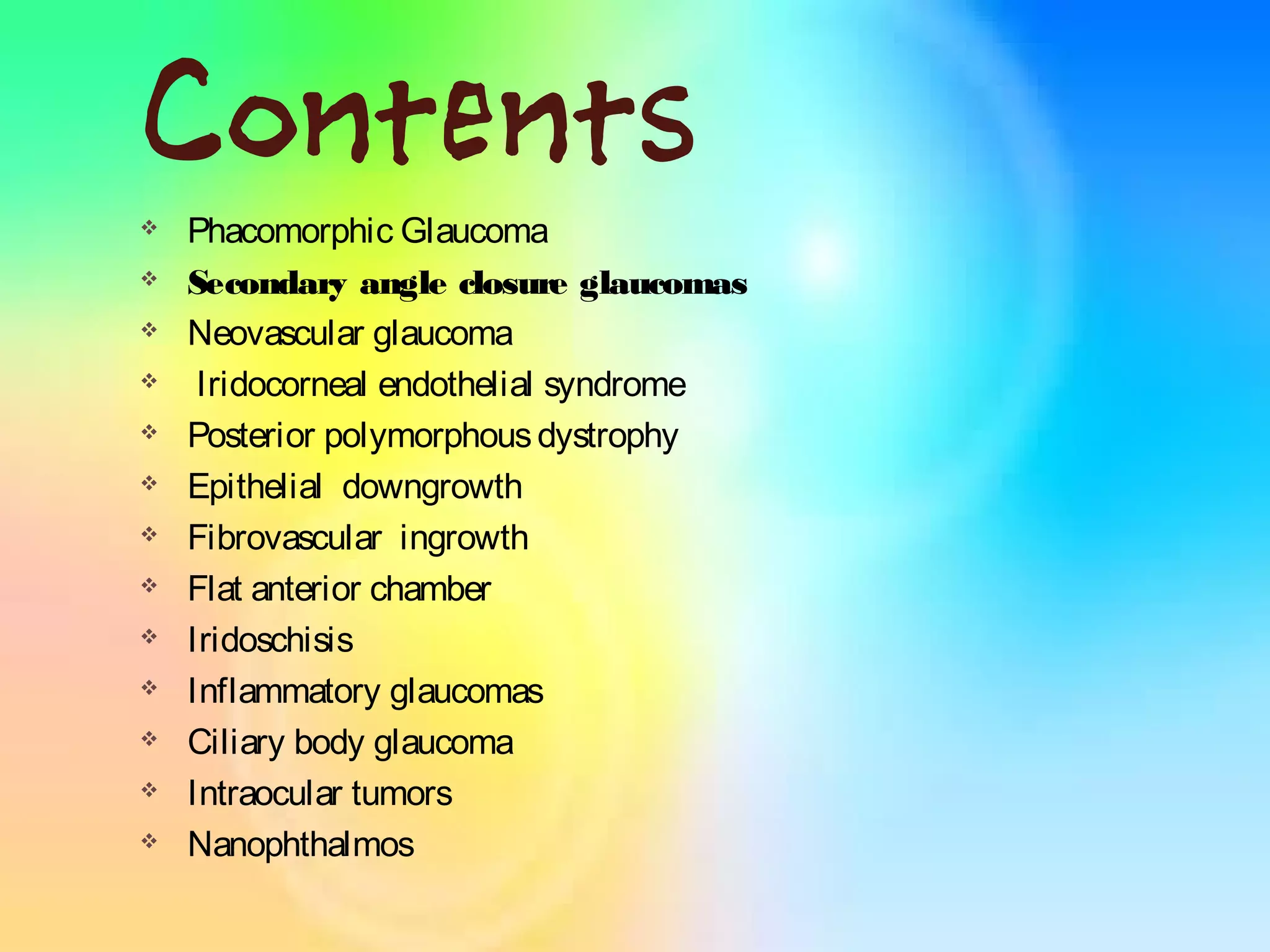 Contents
 Phacomorphic Glaucoma
 Secondary angle closure glaucomas
 Neovascular glaucoma
 Iridocorneal endothelial syndrome
 Posterior polymorphousdystrophy
 Epithelial downgrowth
 Fibrovascular ingrowth
 Flat anterior chamber
 Iridoschisis
 Inflammatory glaucomas
 Ciliary body glaucoma
 Intraocular tumors
 Nanophthalmos
 