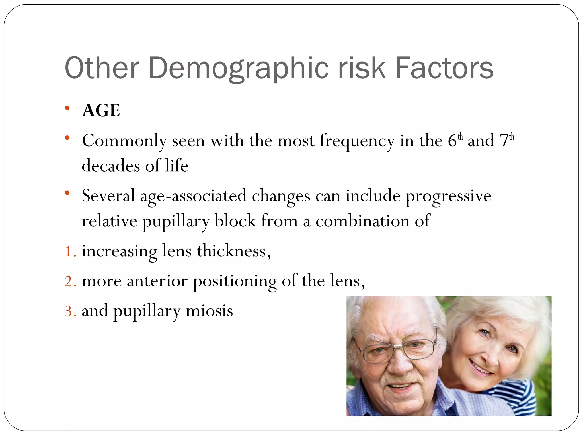 Other Demographic risk Factors
08/22/15
• AGE
• Commonly seen with the most frequency in the 6th
and 7th
decades of life
• Several age-associated changes can include progressive
relative pupillary block from a combination of
1. increasing lens thickness,
2. more anterior positioning of the lens,
3. and pupillary miosis
 