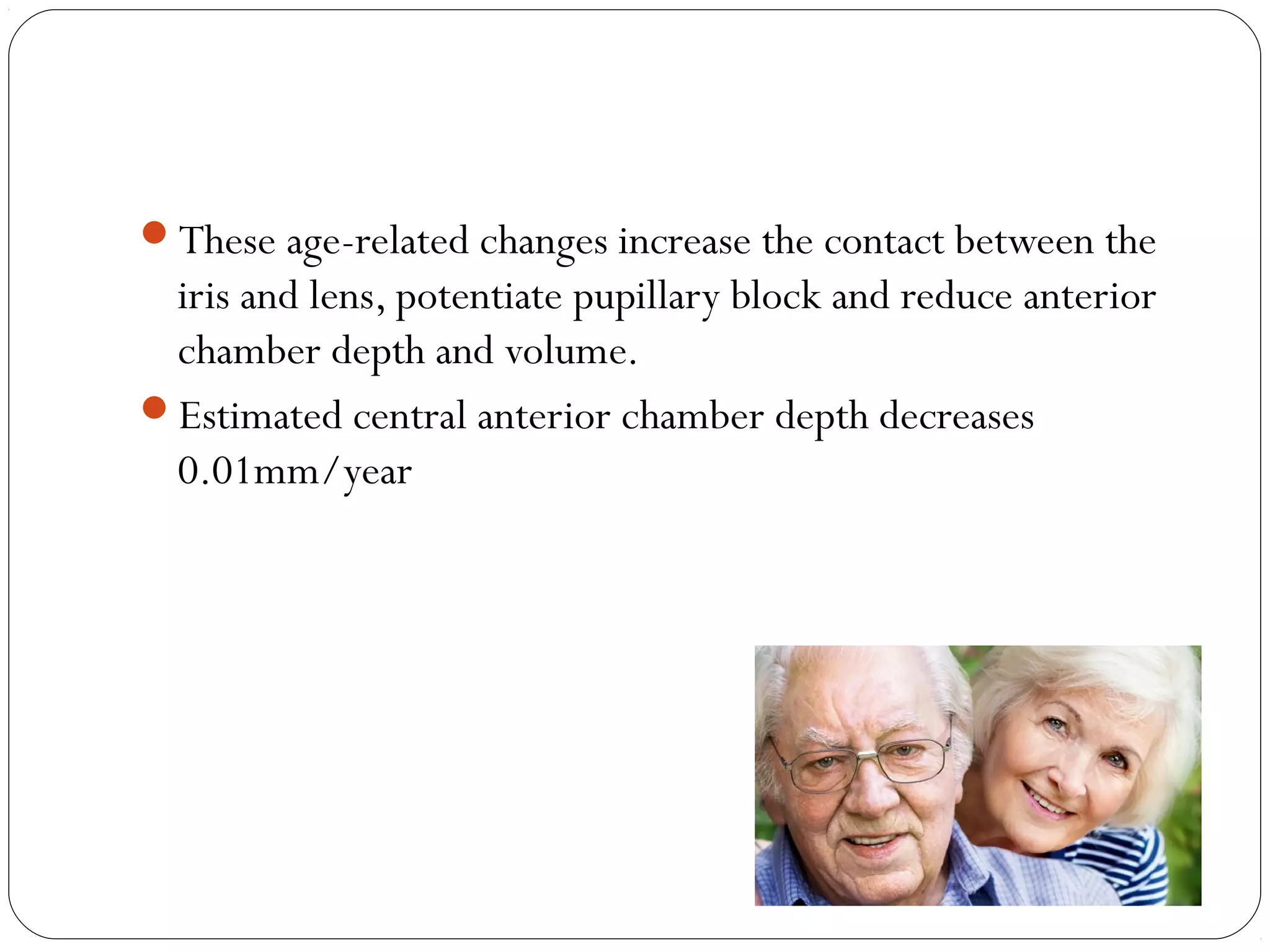 08/22/15
These age-related changes increase the contact between the
iris and lens, potentiate pupillary block and reduce anterior
chamber depth and volume.
Estimated central anterior chamber depth decreases
0.01mm/year
 
