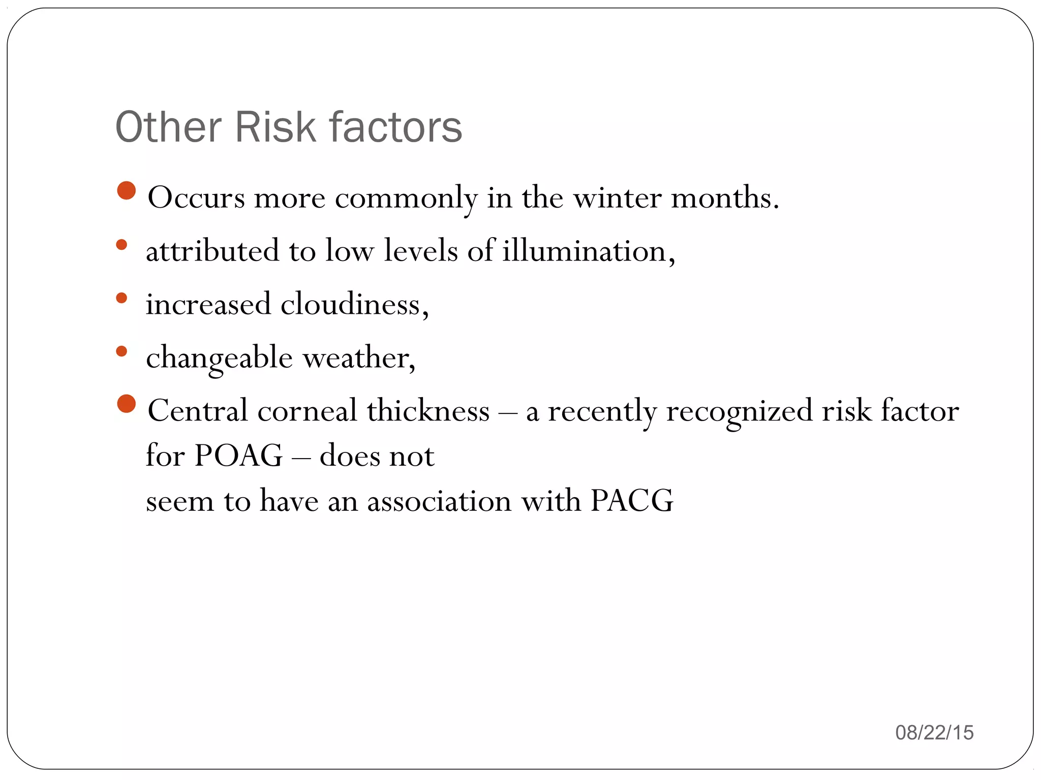 Other Risk factors
08/22/15
Occurs more commonly in the winter months.

attributed to low levels of illumination,

increased cloudiness,

changeable weather,
Central corneal thickness – a recently recognized risk factor
for POAG – does not
seem to have an association with PACG
 