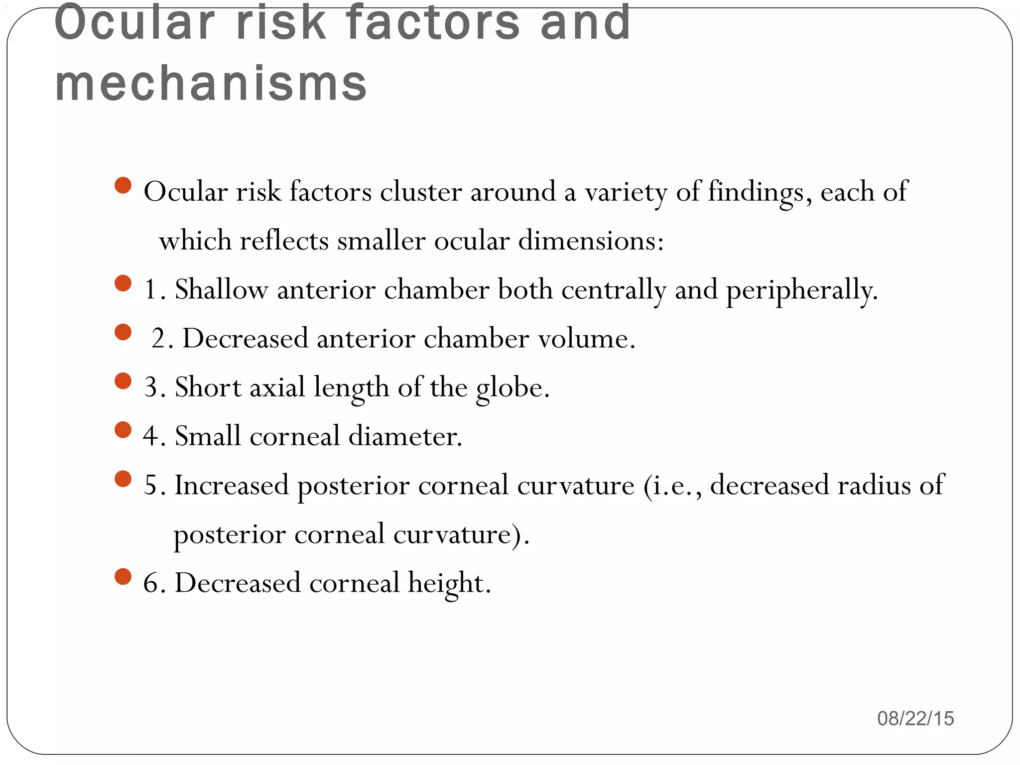 Ocular risk factors and
mechanisms
08/22/15
Ocular risk factors cluster around a variety of findings, each of
which reflects smaller ocular dimensions:
1. Shallow anterior chamber both centrally and peripherally.
 2. Decreased anterior chamber volume.
3. Short axial length of the globe.
4. Small corneal diameter.
5. Increased posterior corneal curvature (i.e., decreased radius of
posterior corneal curvature).
6. Decreased corneal height.
 