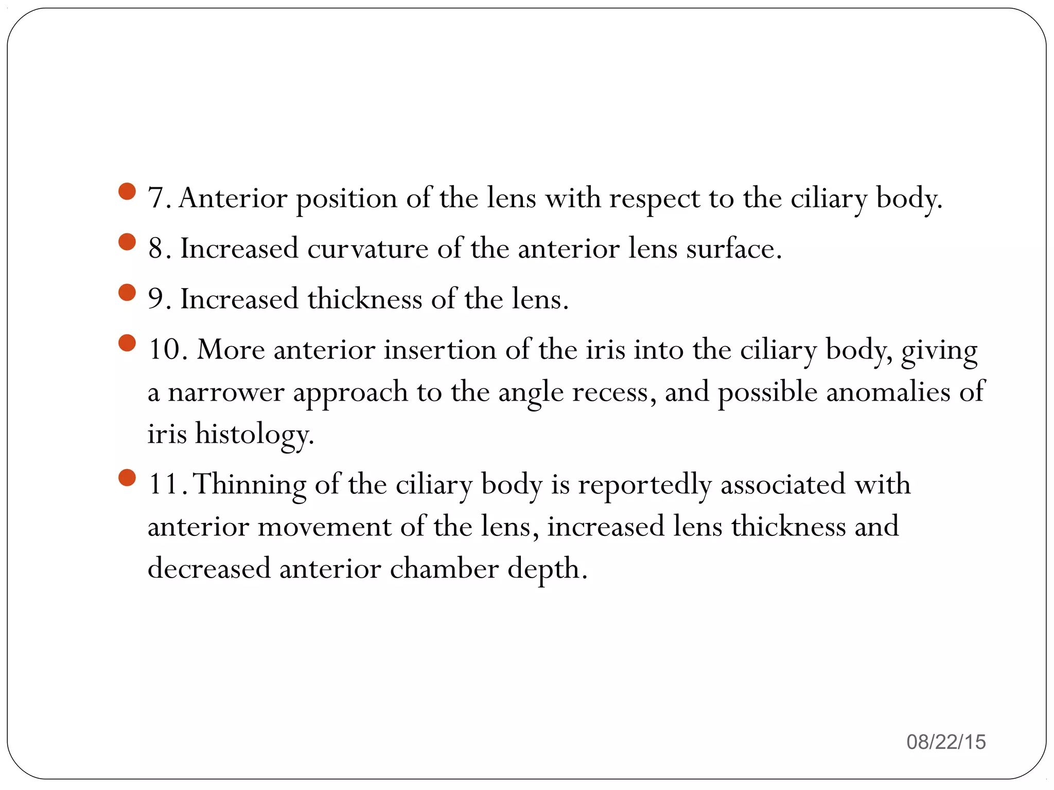 08/22/15
7.Anterior position of the lens with respect to the ciliary body.
8. Increased curvature of the anterior lens surface.
9. Increased thickness of the lens.
10. More anterior insertion of the iris into the ciliary body, giving
a narrower approach to the angle recess, and possible anomalies of
iris histology.
11.Thinning of the ciliary body is reportedly associated with
anterior movement of the lens, increased lens thickness and
decreased anterior chamber depth.
 