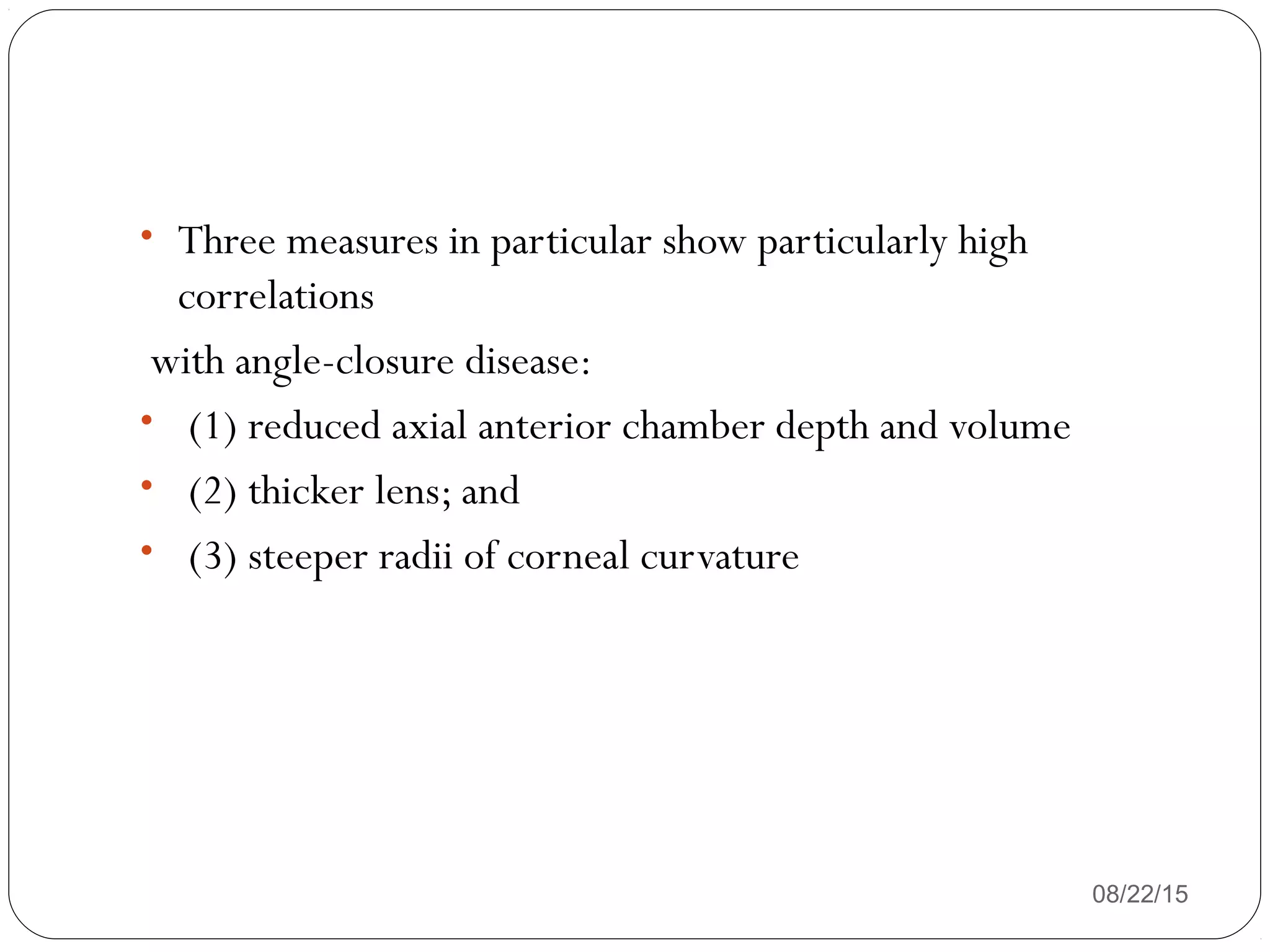 08/22/15
• Three measures in particular show particularly high
correlations
with angle-closure disease:
• (1) reduced axial anterior chamber depth and volume
• (2) thicker lens; and
• (3) steeper radii of corneal curvature
 