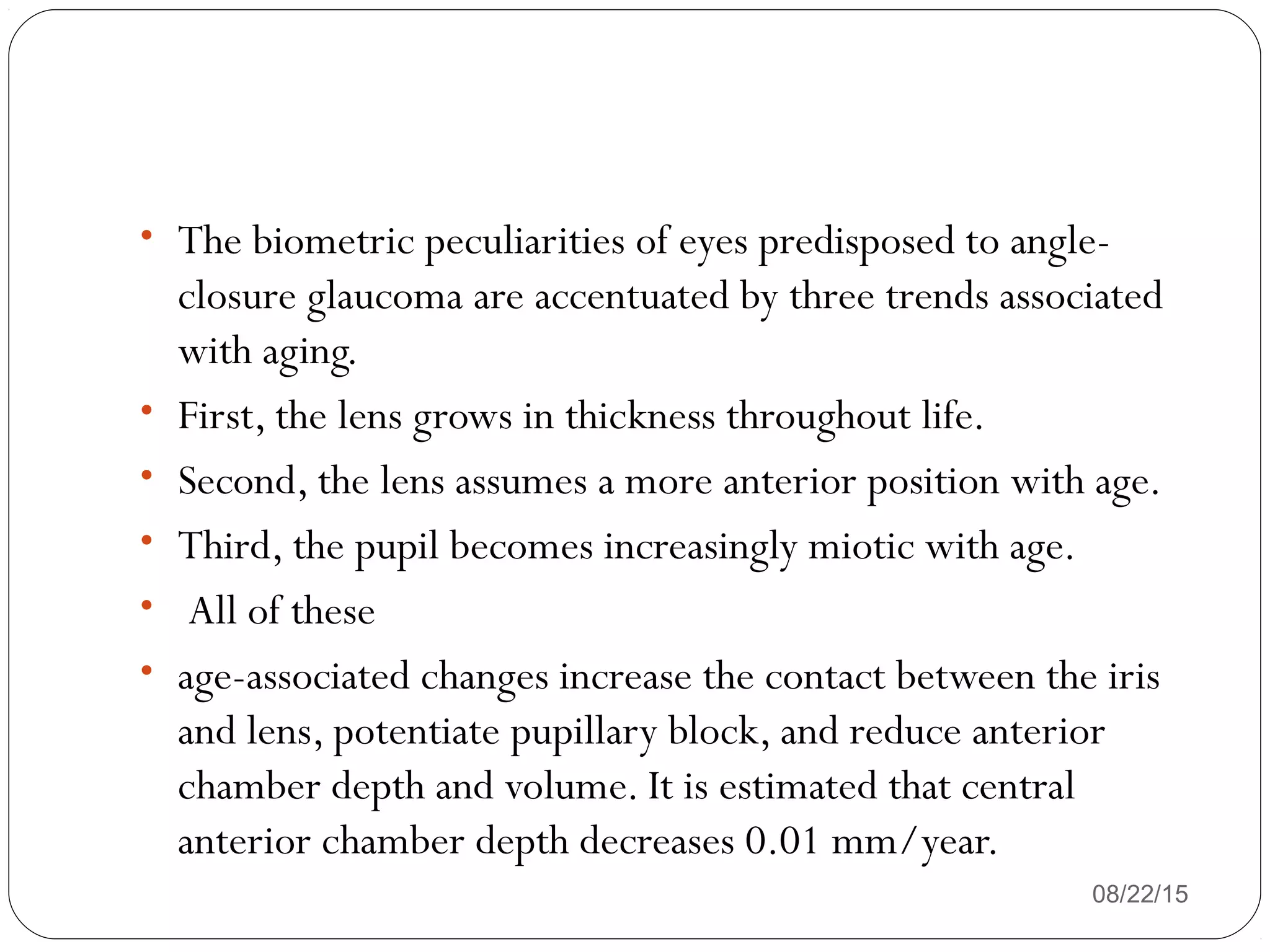 • The biometric peculiarities of eyes predisposed to angle-
closure glaucoma are accentuated by three trends associated
with aging.
• First, the lens grows in thickness throughout life.
• Second, the lens assumes a more anterior position with age.
• Third, the pupil becomes increasingly miotic with age.
• All of these
• age-associated changes increase the contact between the iris
and lens, potentiate pupillary block, and reduce anterior
chamber depth and volume. It is estimated that central
anterior chamber depth decreases 0.01 mm/year.
08/22/15
 