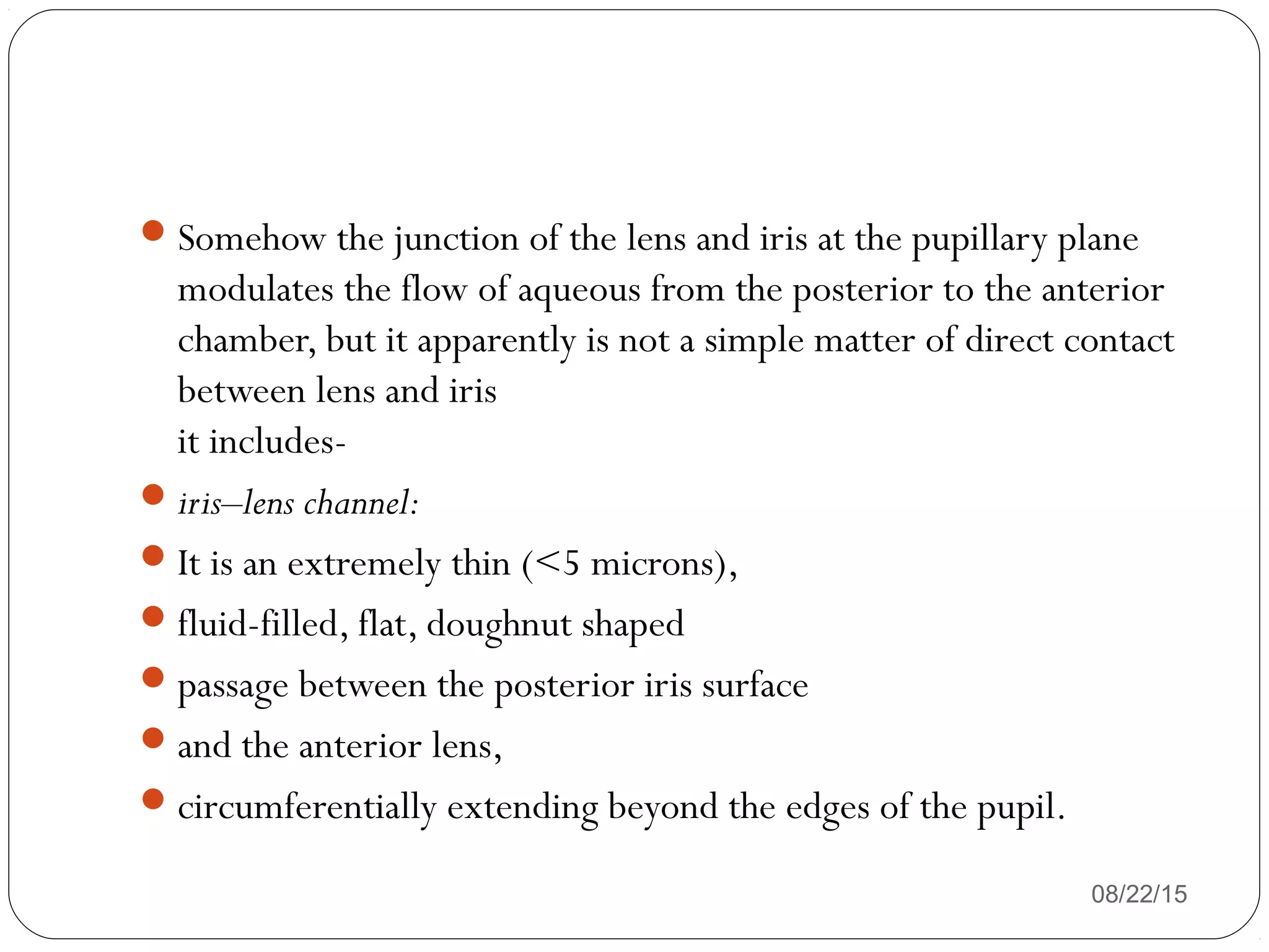 08/22/15
Somehow the junction of the lens and iris at the pupillary plane
modulates the flow of aqueous from the posterior to the anterior
chamber, but it apparently is not a simple matter of direct contact
between lens and iris
it includes-
iris–lens channel:
It is an extremely thin (<5 microns),
fluid-filled, flat, doughnut shaped
passage between the posterior iris surface
and the anterior lens,
circumferentially extending beyond the edges of the pupil.
 