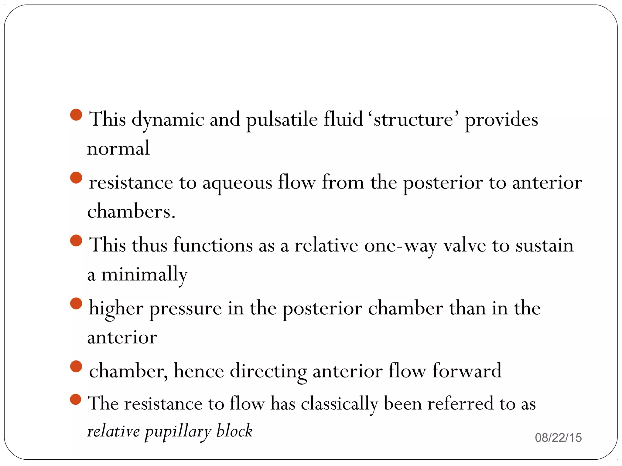 08/22/15
This dynamic and pulsatile fluid‘structure’ provides
normal
resistance to aqueous flow from the posterior to anterior
chambers.
This thus functions as a relative one-way valve to sustain
a minimally
higher pressure in the posterior chamber than in the
anterior
chamber, hence directing anterior flow forward
The resistance to flow has classically been referred to as
relative pupillary block
 