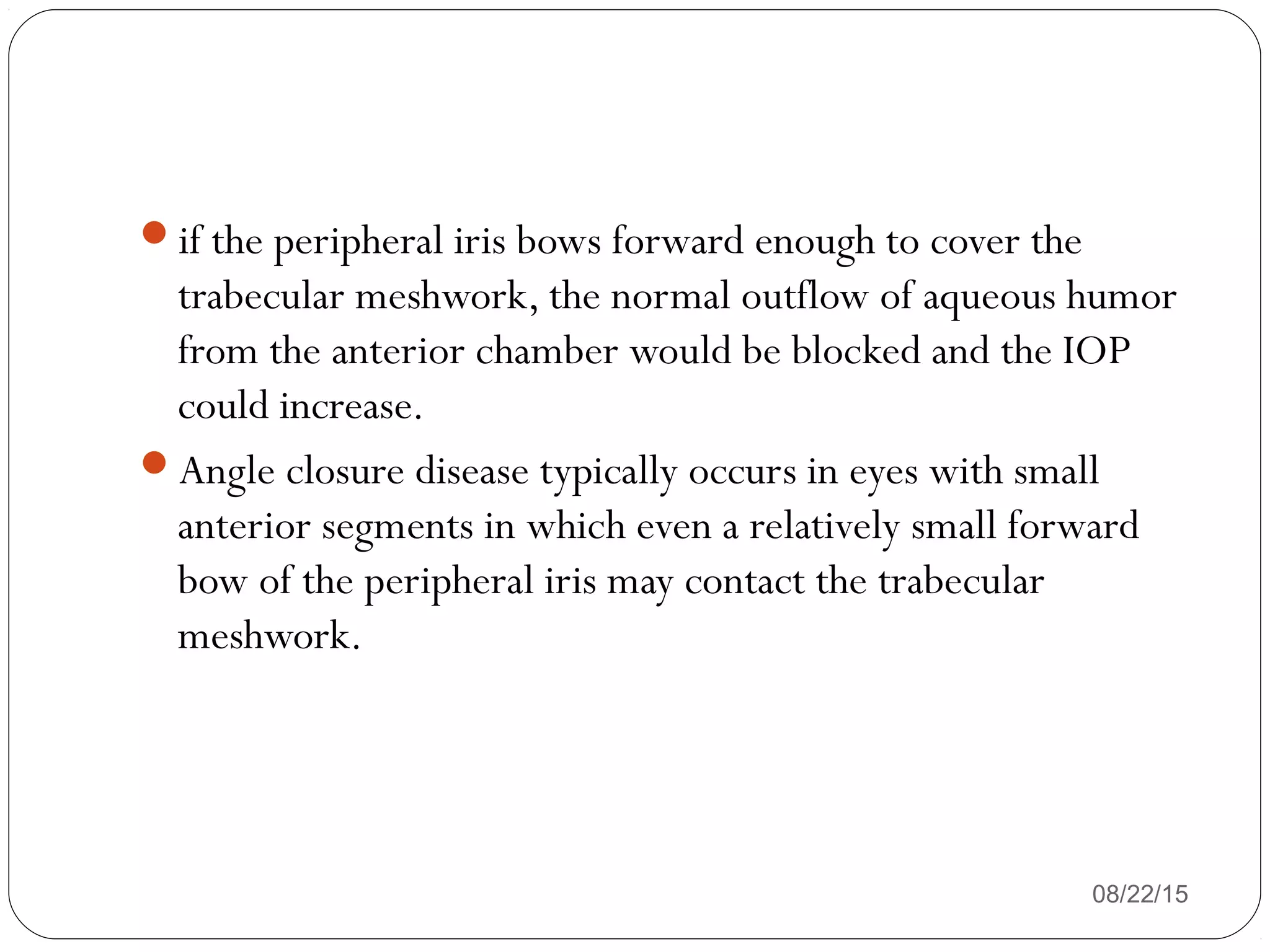 if the peripheral iris bows forward enough to cover the
trabecular meshwork, the normal outflow of aqueous humor
from the anterior chamber would be blocked and the IOP
could increase.
Angle closure disease typically occurs in eyes with small
anterior segments in which even a relatively small forward
bow of the peripheral iris may contact the trabecular
meshwork.
08/22/15
 