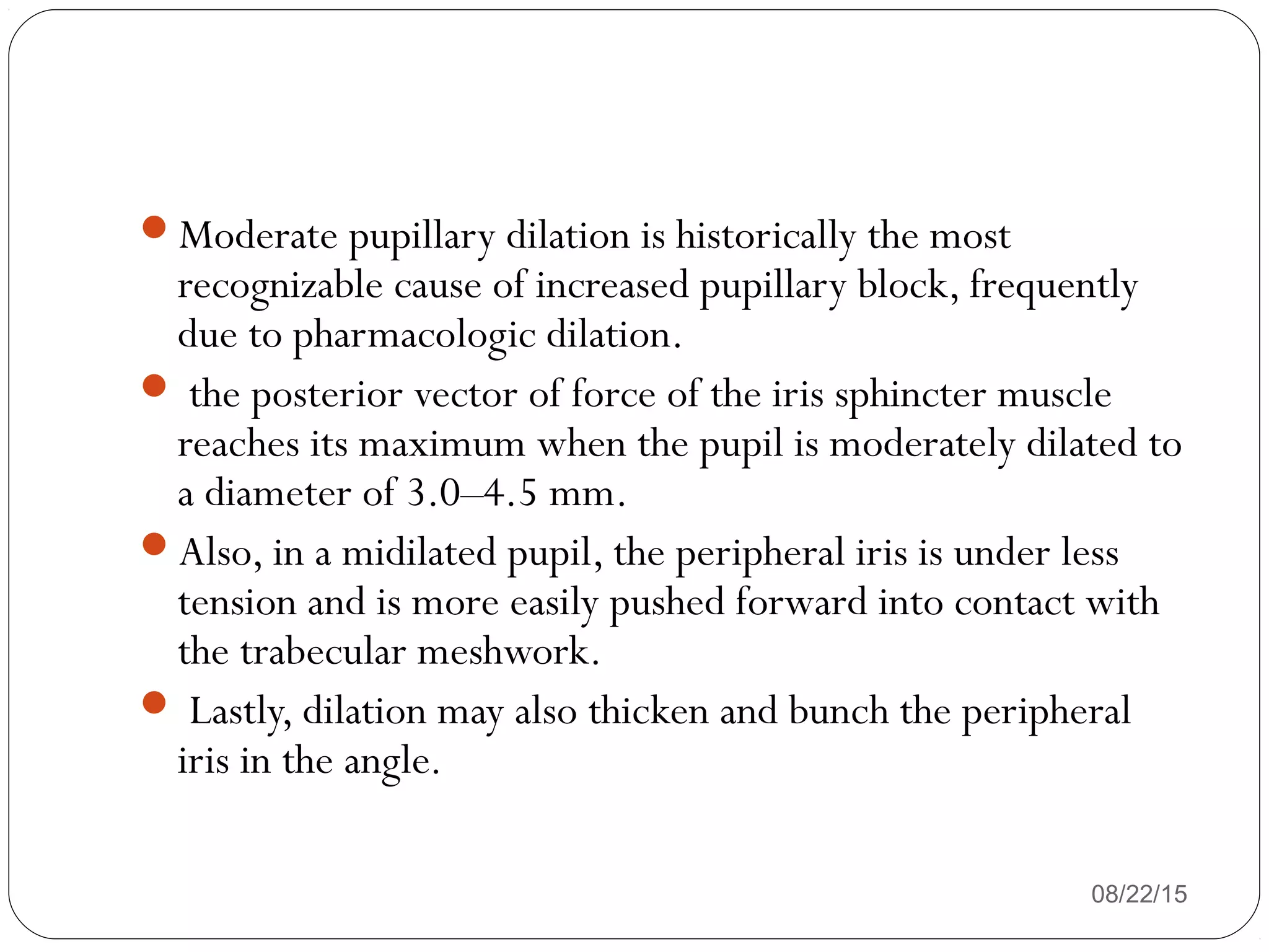 08/22/15
Moderate pupillary dilation is historically the most
recognizable cause of increased pupillary block, frequently
due to pharmacologic dilation.
 the posterior vector of force of the iris sphincter muscle
reaches its maximum when the pupil is moderately dilated to
a diameter of 3.0–4.5 mm.
Also, in a midilated pupil, the peripheral iris is under less
tension and is more easily pushed forward into contact with
the trabecular meshwork.
 Lastly, dilation may also thicken and bunch the peripheral
iris in the angle.
 
