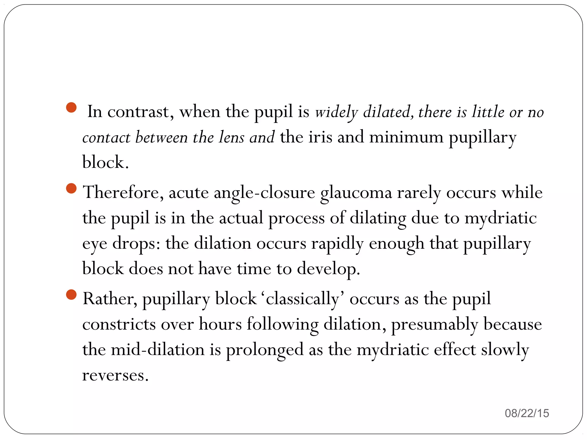  In contrast, when the pupil is widely dilated,there is little or no
contact between the lens and the iris and minimum pupillary
block.
Therefore, acute angle-closure glaucoma rarely occurs while
the pupil is in the actual process of dilating due to mydriatic
eye drops: the dilation occurs rapidly enough that pupillary
block does not have time to develop.
Rather, pupillary block‘classically’ occurs as the pupil
constricts over hours following dilation, presumably because
the mid-dilation is prolonged as the mydriatic effect slowly
reverses.
08/22/15
 