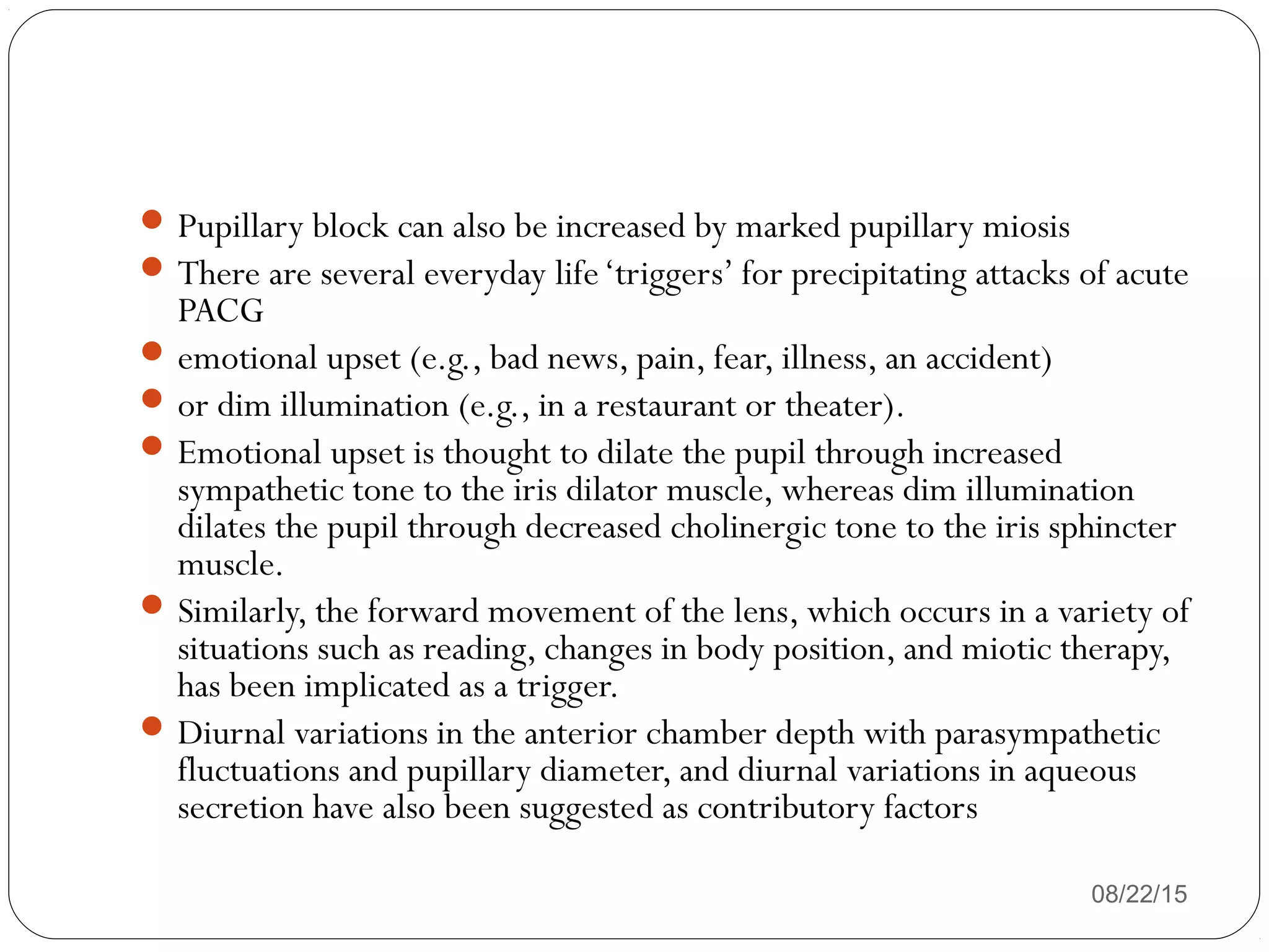 08/22/15
Pupillary block can also be increased by marked pupillary miosis
There are several everyday life‘triggers’ for precipitating attacks of acute
PACG
emotional upset (e.g., bad news, pain, fear, illness, an accident)
or dim illumination (e.g., in a restaurant or theater).
Emotional upset is thought to dilate the pupil through increased
sympathetic tone to the iris dilator muscle, whereas dim illumination
dilates the pupil through decreased cholinergic tone to the iris sphincter
muscle.
Similarly, the forward movement of the lens, which occurs in a variety of
situations such as reading, changes in body position, and miotic therapy,
has been implicated as a trigger.
Diurnal variations in the anterior chamber depth with parasympathetic
fluctuations and pupillary diameter, and diurnal variations in aqueous
secretion have also been suggested as contributory factors
 
