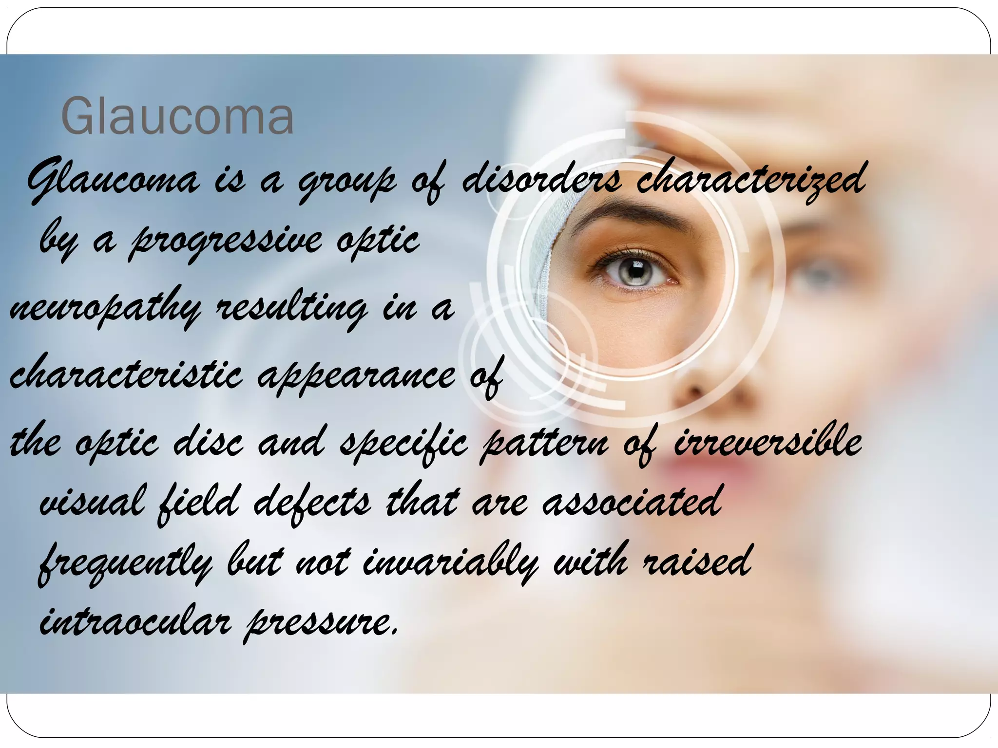 Glaucoma
Glaucoma is a group of disorders characterized
by a progressive optic
neuropathy resulting in a
characteristic appearance of
the optic disc and specific pattern of irreversible
visual field defects that are associated
frequently but not invariably with raised
intraocular pressure.
 