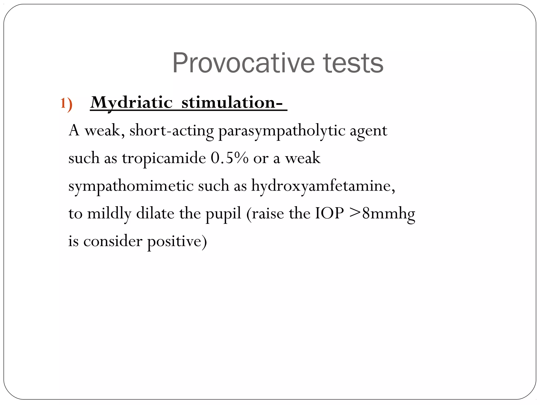 Provocative tests
1) Mydriatic stimulation-
A weak, short-acting parasympatholytic agent
such as tropicamide 0.5% or a weak
sympathomimetic such as hydroxyamfetamine,
to mildly dilate the pupil (raise the IOP >8mmhg
is consider positive)
 