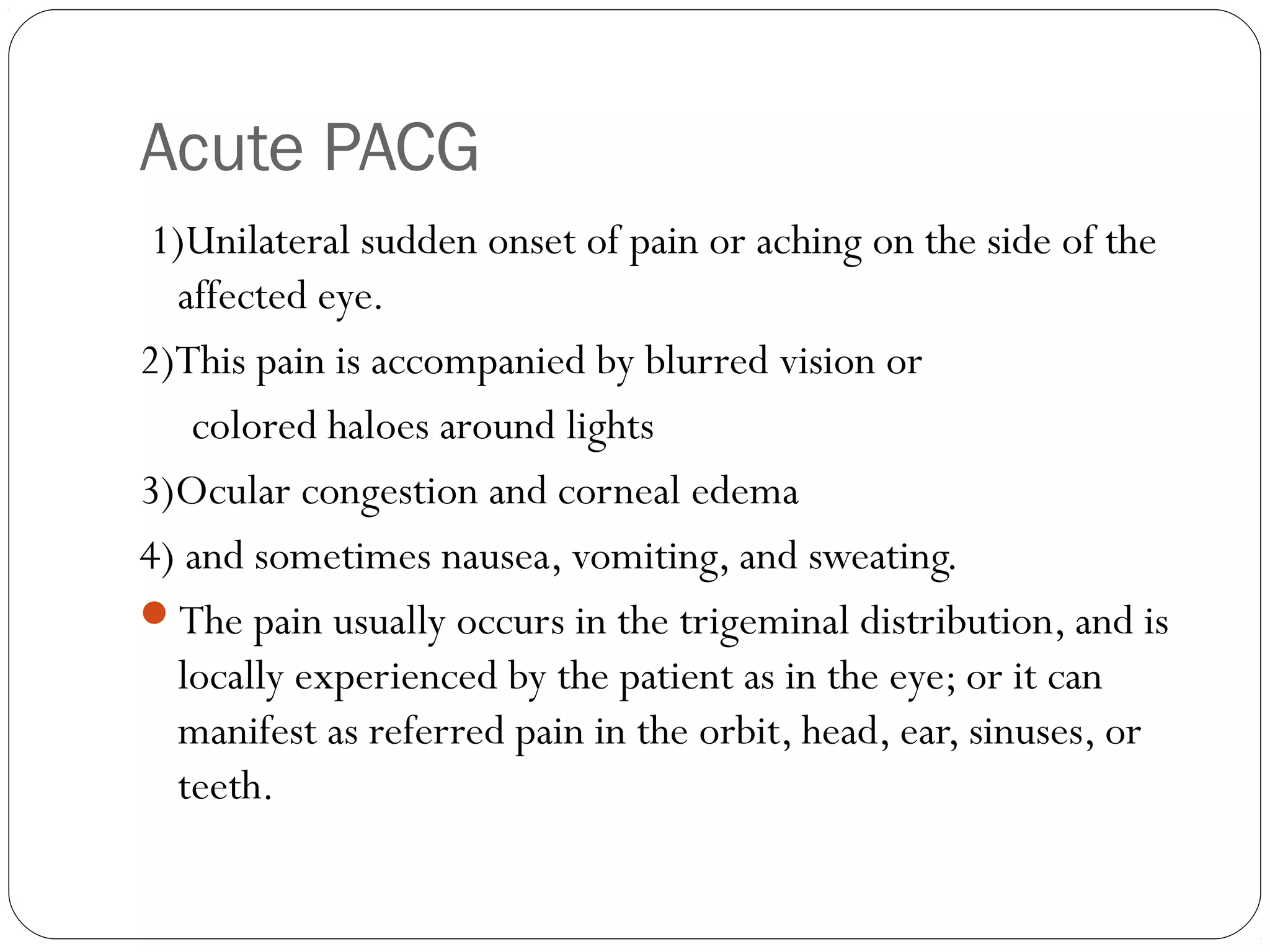 Acute PACG
1)Unilateral sudden onset of pain or aching on the side of the
affected eye.
2)This pain is accompanied by blurred vision or
colored haloes around lights
3)Ocular congestion and corneal edema
4) and sometimes nausea, vomiting, and sweating.
The pain usually occurs in the trigeminal distribution, and is
locally experienced by the patient as in the eye; or it can
manifest as referred pain in the orbit, head, ear, sinuses, or
teeth.
 