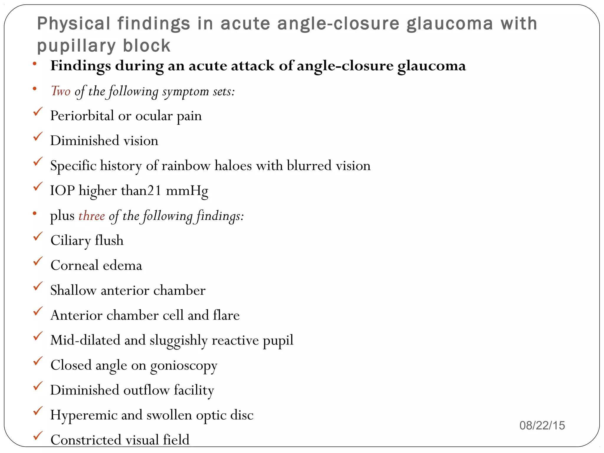 Physical findings in acute angle-closure glaucoma with
pupillary block
08/22/15
• Findings during an acute attack of angle-closure glaucoma
• Two of the following symptom sets:
 Periorbital or ocular pain
 Diminished vision
 Specific history of rainbow haloes with blurred vision
 IOP higher than21 mmHg
• plus three of the following findings:
 Ciliary flush
 Corneal edema
 Shallow anterior chamber
 Anterior chamber cell and flare
 Mid-dilated and sluggishly reactive pupil
 Closed angle on gonioscopy
 Diminished outflow facility
 Hyperemic and swollen optic disc
 Constricted visual field
 