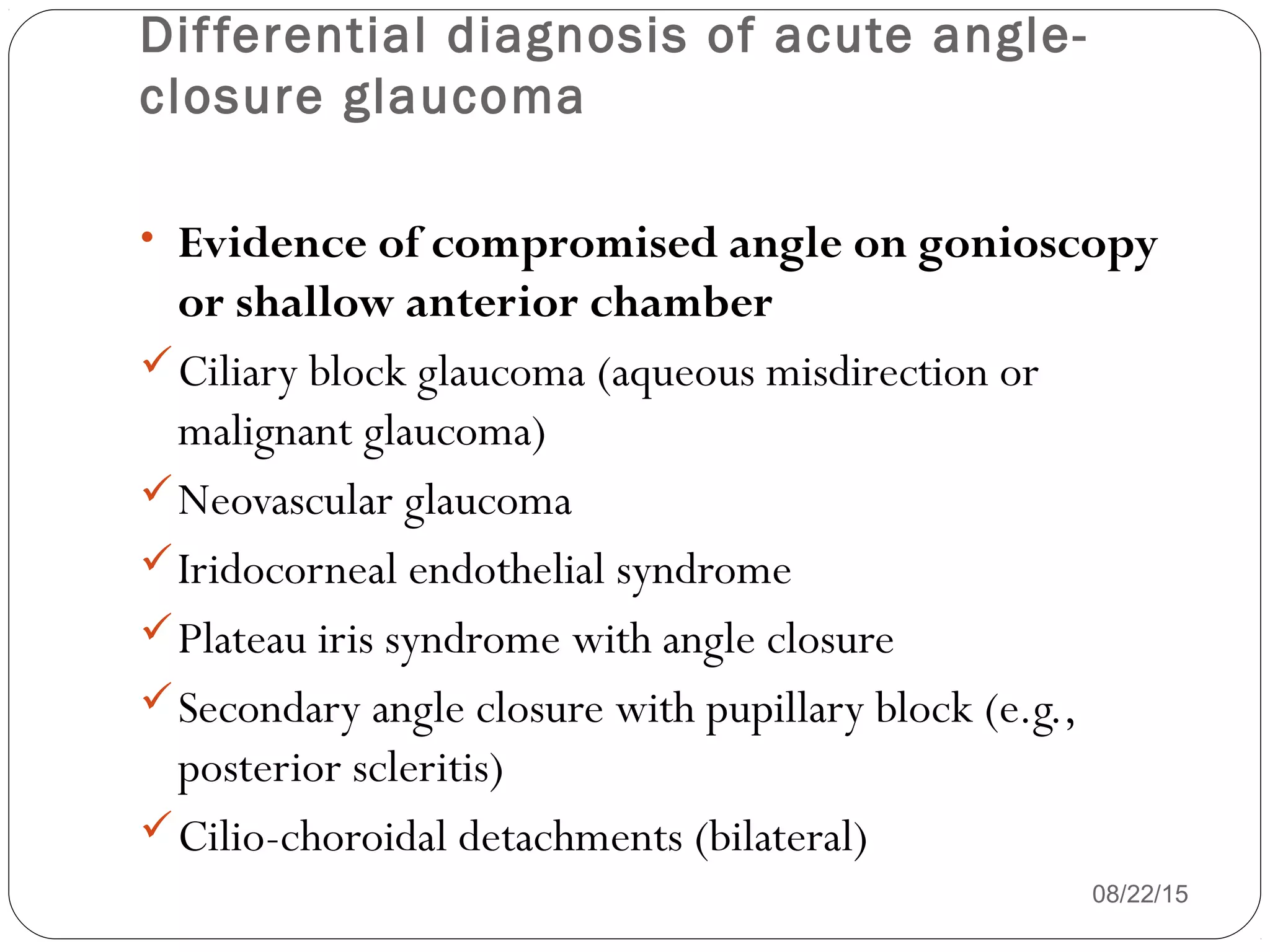 Differential diagnosis of acute angle-
closure glaucoma
08/22/15
• Evidence of compromised angle on gonioscopy
or shallow anterior chamber
Ciliary block glaucoma (aqueous misdirection or
malignant glaucoma)
Neovascular glaucoma
Iridocorneal endothelial syndrome
Plateau iris syndrome with angle closure
Secondary angle closure with pupillary block (e.g.,
posterior scleritis)
Cilio-choroidal detachments (bilateral)
 