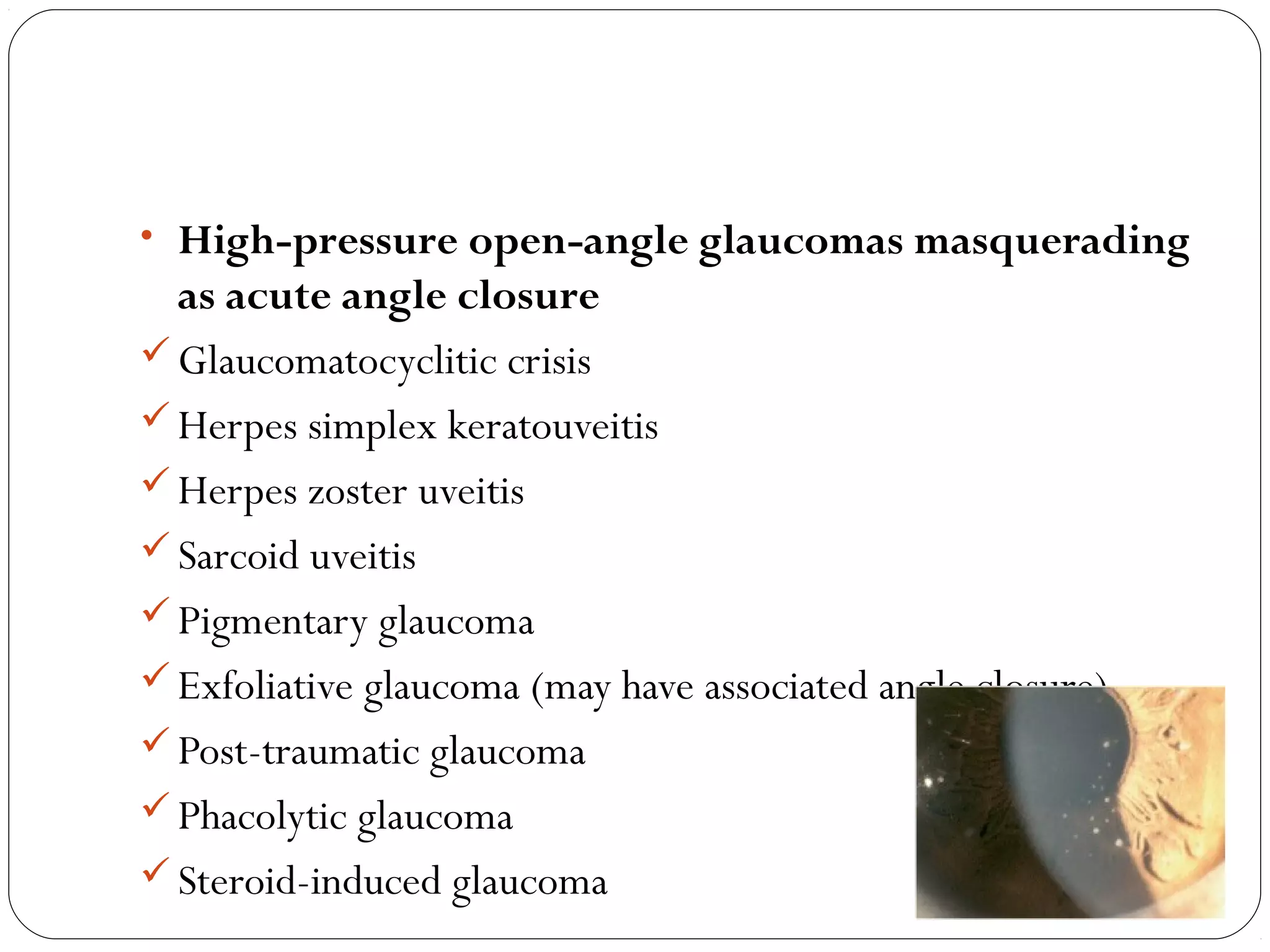 08/22/15
• High-pressure open-angle glaucomas masquerading
as acute angle closure
Glaucomatocyclitic crisis
Herpes simplex keratouveitis
Herpes zoster uveitis
Sarcoid uveitis
Pigmentary glaucoma
Exfoliative glaucoma (may have associated angle closure)
Post-traumatic glaucoma
Phacolytic glaucoma
Steroid-induced glaucoma
 