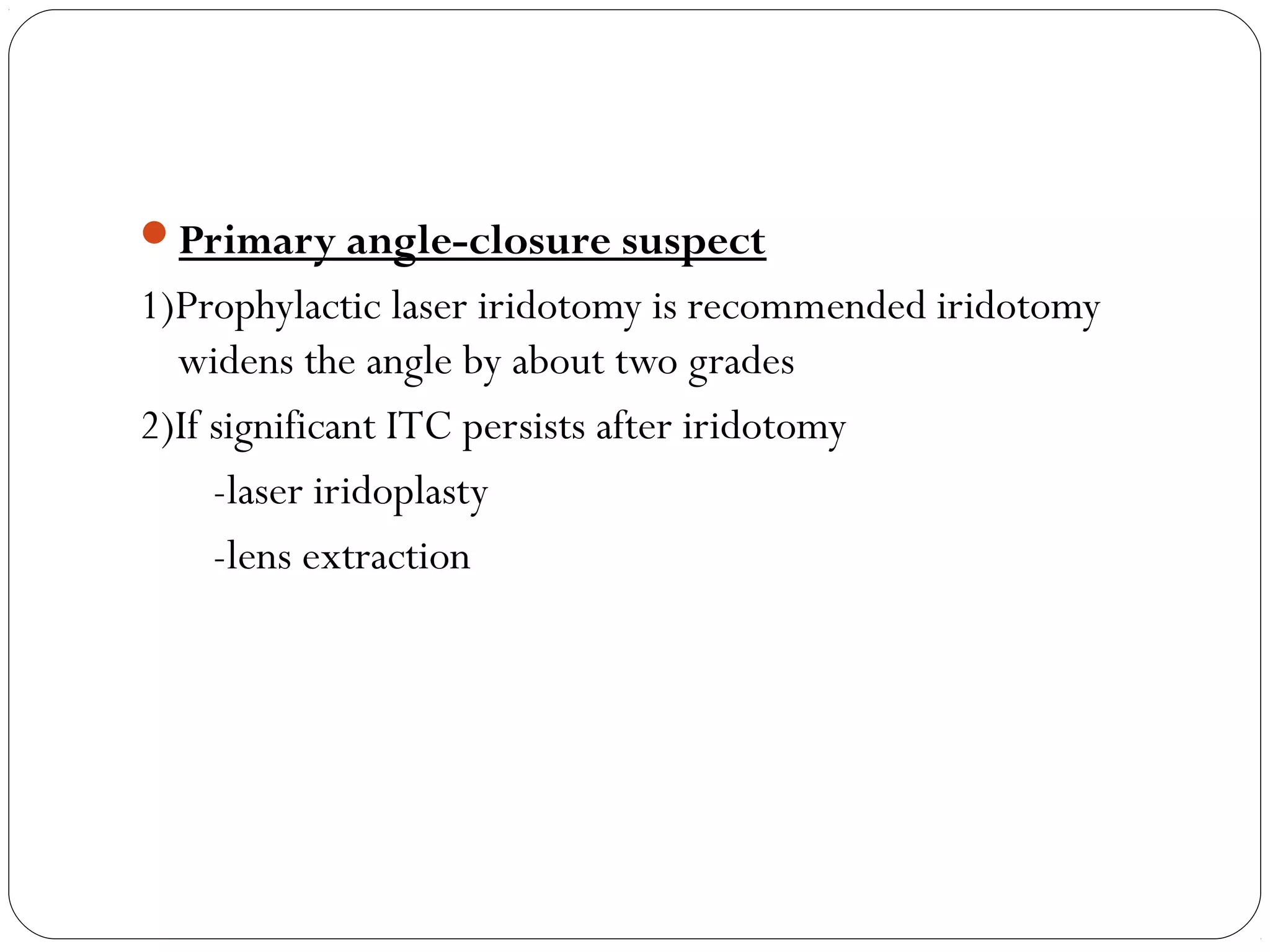 Primary angle-closure suspect
1)Prophylactic laser iridotomy is recommended iridotomy
widens the angle by about two grades
2)If significant ITC persists after iridotomy
-laser iridoplasty
-lens extraction
 