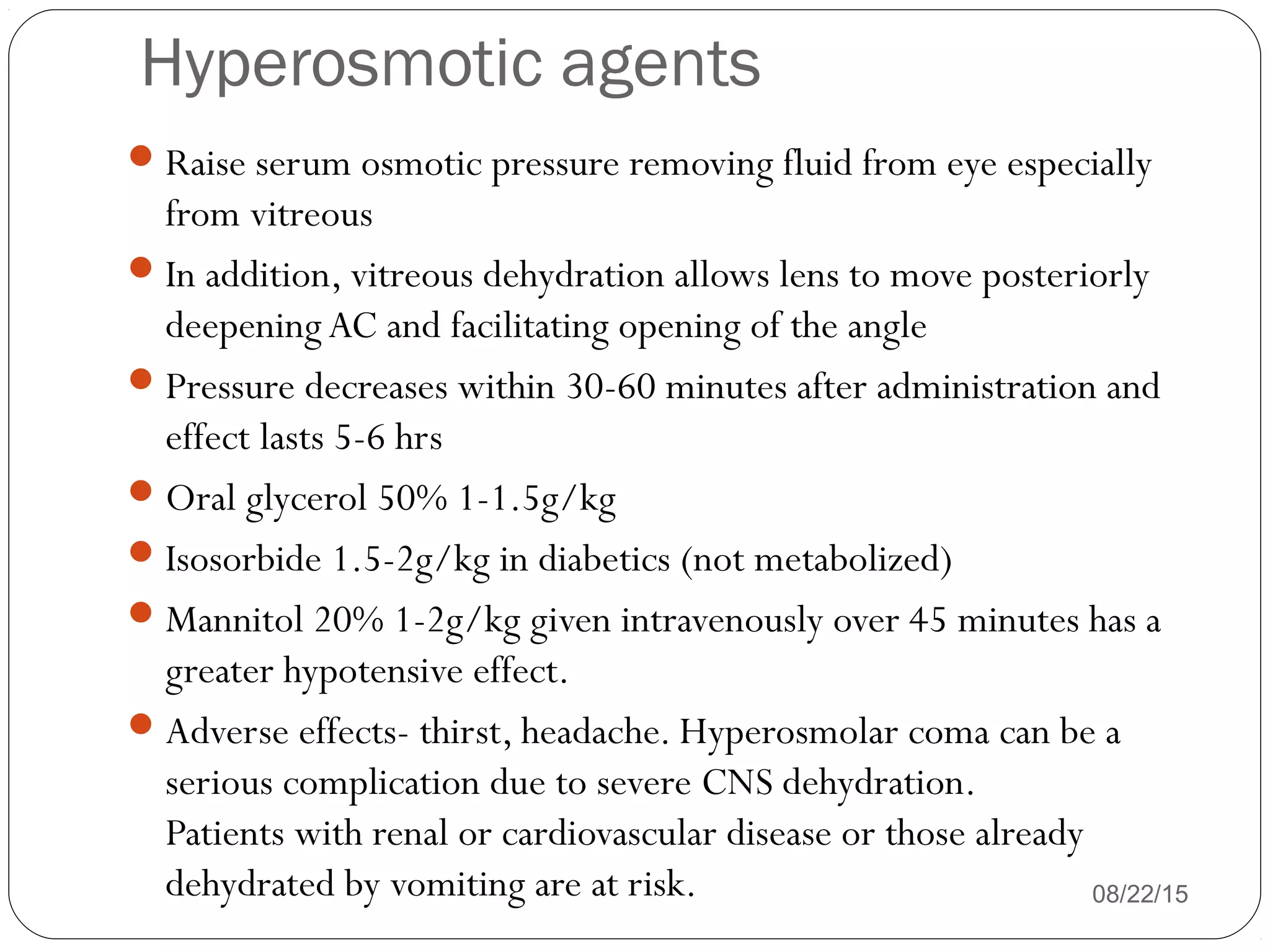 Hyperosmotic agents
Raise serum osmotic pressure removing fluid from eye especially
from vitreous
In addition, vitreous dehydration allows lens to move posteriorly
deepeningAC and facilitating opening of the angle
Pressure decreases within 30-60 minutes after administration and
effect lasts 5-6 hrs
Oral glycerol 50% 1-1.5g/kg
Isosorbide 1.5-2g/kg in diabetics (not metabolized)
Mannitol 20% 1-2g/kg given intravenously over 45 minutes has a
greater hypotensive effect.
Adverse effects- thirst, headache. Hyperosmolar coma can be a
serious complication due to severe CNS dehydration.
Patients with renal or cardiovascular disease or those already
dehydrated by vomiting are at risk. 08/22/15
 